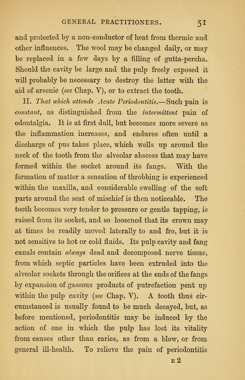 and protected by a non-conductor of heat from thermic and other influences. The wool may be changed daily, or may be replaced in a few days by a filling of gutta-percha. Should the cavity be large and the pulp freely exposed it will probably be necessary to destroy the latter with the aid of arsenic (see Chap. V), or to extract the tooth. II. That which attends Acute Periodontitis.—Such pain is constant, as distinguished from the intermittent pain of odontalgia. It is at first dull, but becomes more severe as the inflammation increases, and endures often until a discharge of pus takes place, which wells up around the neck of the tooth from the alveolar abscess that may have formed within the socket around its fangs. With the formation of matter a sensation of throbbing is experienced within the maxilla, and considerable swelling of the soft parts around the seat of mischief is then noticeable. The tooth becomes very tender to pressure or gentle tapping, is raised from its socket, and so loosened that its crown may at times be readily moved laterally to and fro, but it is not sensitive to hot or cold fluids. Its pulp cavity and fang canals contain always dead and decomposed nerve tissue, from which septic particles have been extruded into the alveolar sockets through the orifices at the ends of the fangs by expansion of gaseous products of putrefaction pent up within the pulp cavity (see Chap. V). A tooth thus cir- cumstanced is usually found to be much decayed, but, as before mentioned, periodontitis may be induced by the action of one in which the pulp has lost its vitality from causes other than caries, as from a blow, or from general ill-health. To relieve the pain of periodontitis e2