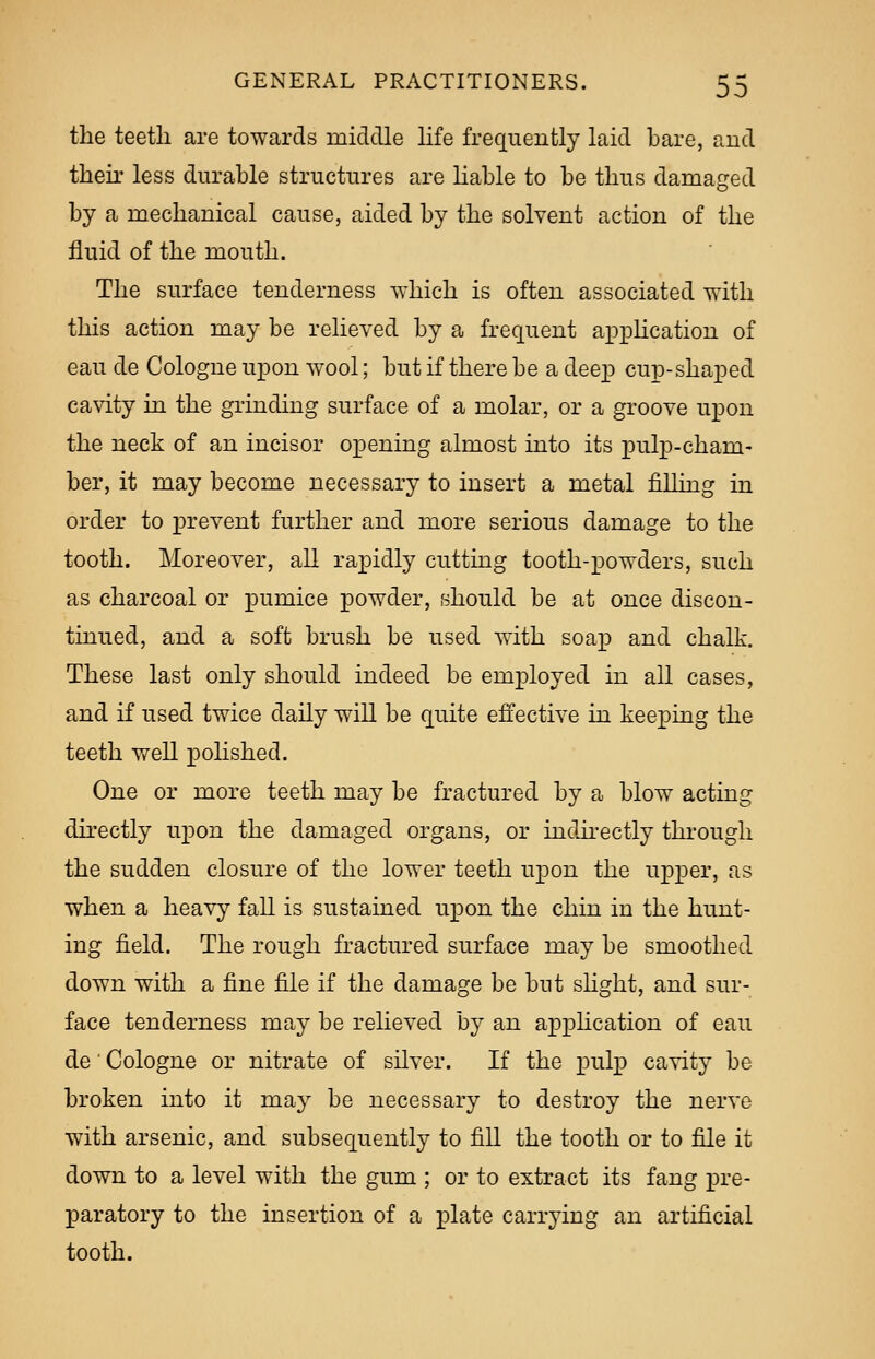 the teeth are towards middle life frequently laid bare, and their less durable structures are liable to be thus damaged by a mechanical cause, aided by the solvent action of the fluid of the mouth. The surface tenderness which is often associated with this action may be relieved by a frequent application of eau de Cologne upon wool; but if there be a deep cup-shaped cavity in the grinding surface of a molar, or a groove upon the neck of an incisor opening almost into its pulp-cham- ber, it may become necessary to insert a metal filling in order to prevent further and more serious damage to the tooth. Moreover, all rapidly cutting tooth-powders, such as charcoal or pumice powder, should be at once discon- tinued, and a soft brush be used with soap and chalk. These last only should indeed be employed in all cases, and if used twice daily will be quite effective in keeping the teeth well polished. One or more teeth may be fractured by a blow acting directly upon the damaged organs, or indirectly through the sudden closure of the lower teeth upon the upper, as when a heavy fall is sustained upon the chin in the hunt- ing field. The rough fractured surface may be smoothed down with a fine file if the damage be but slight, and sur- face tenderness may be relieved by an application of eau de' Cologne or nitrate of silver. If the pulp cavity be broken into it may be necessary to destroy the nerve with arsenic, and subsequently to fill the tooth or to file it down to a level with the gum ; or to extract its fang pre- paratory to the insertion of a plate carrying an artificial tooth.