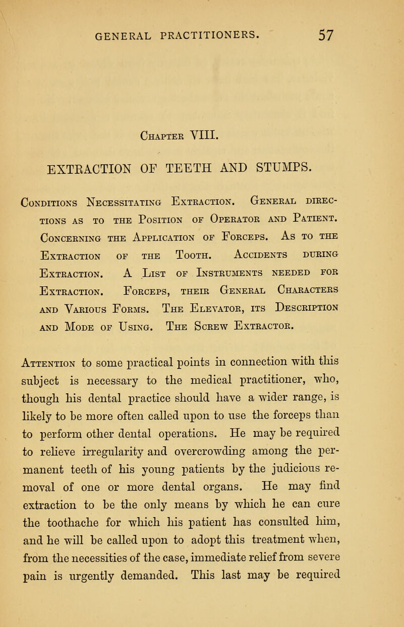 Chapter VIII. EXTBACTION OF TEETH AND STUMPS. Conditions Necessitating Extraction. General direc- tions as to the Position of Operator and Patient. Concerning the Application of Forceps. As to the Extraction of the Tooth. Accidents during Extraction. A List of Instruments needed for Extraction. Forceps, their General Characters and Various Forms. The Elevator, its Description and Mode of Using. The Screw Extractor. Attention to some practical points in connection with this subject is necessary to the medical practitioner, who, though his dental practice should have a wider range, is likely to be more often called upon to use the forceps than to perform other dental operations. He may be required to relieve irregularity and overcrowding among the per- manent teeth of his young patients by the judicious re- moval of one or more dental organs. He may find extraction to be the only means by which he can cure the toothache for which his patient has consulted him, and he will be called upon to adopt this treatment when, from the necessities of the case, immediate relief from severe pain is urgently demanded. This last may be required