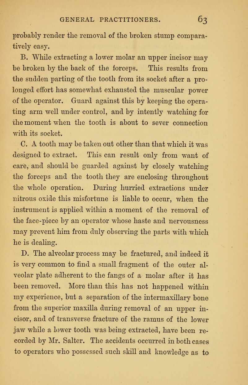 probably render the removal of the broken stump compara- tively easy. B. While extracting a lower molar an upper incisor may be broken by the back of the forceps. This results from the sudden parting of the tooth from its socket after a pro- longed effort has somewhat exhausted the muscular power of the operator. Guard against this by keeping the opera- ting arm well under control, and by intently watching for the moment when the tooth is about to sever connection with its socket. C. A tooth may be taken out other than that which it was designed to extract. This can result only from wrant of care, and should be guarded against by closely watching the forceps and the tooth they are enclosing throughout the whole operation. During hurried extractions under nitrous oxide this misfortune is liable to occur, when the instrument is applied within a moment of the removal of the face-piece by an operator whose haste and nervousness may prevent him from duly observing the parts with which he is dealing. D. The alveolar process may be fractured, and indeed it is very common to find a small fragment of the outer al- veolar plate adherent to the fangs of a molar after it has been removed. More than this has not happened within my experience, but a separation of the intermaxillary bone from the superior maxilla during removal of an upper in- cisor, and of transverse fracture of the ramus of the lower jaw while a lower tooth was being extracted, have been re- corded by Mr. Salter. The accidents occurred in both cases to operators who possessed such skill and knowledge as to