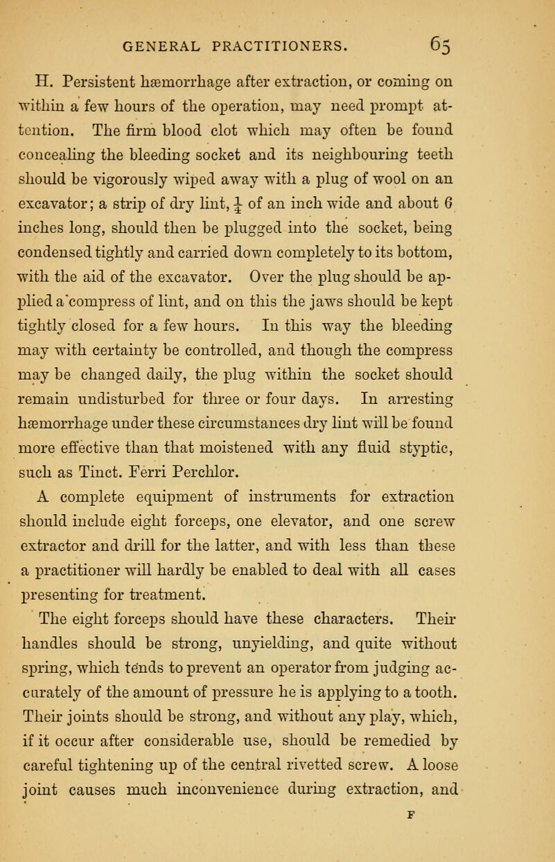 H. Persistent haemorrhage after extraction, or coming on within a few hours of the operation, may need prompt at- tention. The firm blood clot which may often be found concealing the bleeding socket and its neighbouring teeth should be vigorously wiped away with a plug of wool on an excavator; a strip of dry lint, J of an inch wide and about 6 inches long, should then be plugged into the socket, being condensed tightly and carried down completely to its bottom, with the aid of the excavator. Over the plug should be ap- plied a'compress of lint, and on this the jaws should be kept tightly closed for a few hours. In this way the bleeding may with certainty be controlled, and though the compress may be changed daily, the plug within the socket should remain undisturbed for three or four days. In arresting haemorrhage under these circumstances dry lint will be found more effective than that moistened with any fluid styptic, such as Tinct. Ferri Perchlor. A complete equipment of instruments for extraction should include eight forceps, one elevator, and one screw extractor and drill for the latter, and with less than these a practitioner will hardly be enabled to deal with all cases presenting for treatment. The eight forceiDS should have these characters. Their handles should be strong, unyielding, and quite without spring, which tends to prevent an operator from judging ac- curately of the amount of pressure he is applying to a tooth. Their joints should be strong, and without any play, which, if it occur after considerable use, should be remedied by careful tightening up of the central rivetted screw. A loose joint causes much inconvenience during extraction, and F