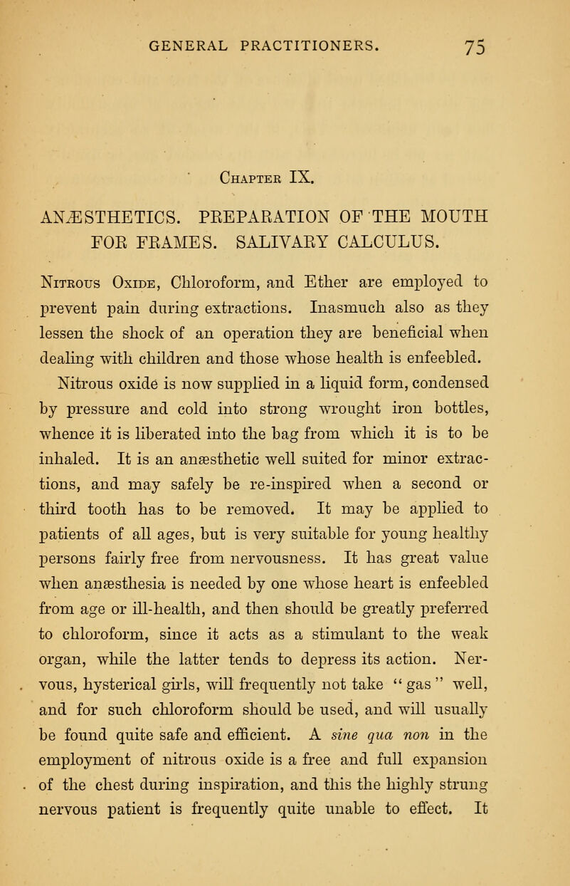 Chapter IX. ANESTHETICS. PKEPARATION OF THE MOUTH FOR FRAMES. SALIVARY CALCULUS. Nitrous Oxide, Chloroform, and Ether are employed to prevent pain during extractions. Inasmuch also as they lessen the shock of an operation they are beneficial when dealing with children and those whose health is enfeebled. Nitrous oxide is now supplied in a liquid form, condensed by pressure and cold into strong wrought iron bottles, whence it is liberated into the bag from which it is to be inhaled. It is an anaesthetic well suited for minor extrac- tions, and may safely be re-inspired when a second or third tooth has to be removed. It may be applied to patients of all ages, but is very suitable for young healthy persons fairly free from nervousness. It has great value when anaesthesia is needed by one whose heart is enfeebled from age or ill-health, and then should be greatly preferred to chloroform, since it acts as a stimulant to the weak organ, while the latter tends to depress its action. Ner- vous, hysterical girls, will frequently not take  gas  well, and for such chloroform should be used, and will usually be found quite safe and efficient. A sine qua non in the employment of nitrous oxide is a free and full expansion of the chest during inspiration, and this the highly strung nervous patient is frequently quite unable to effect. It