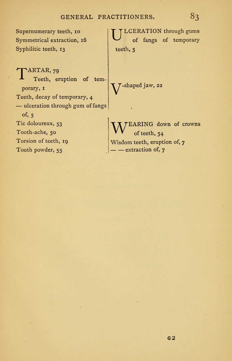 Supernumerary teeth, 10 Symmetrical extraction, 16 Syphilitic teeth, 13 npARTAR, 79 ■*■ Teeth, eruption of tem- porary, 1 Teeth, decay of temporary, 4 — ulceration through gum of fangs of, 5 Tic doloureux, 53 Tooth-ache, 50 Torsion of teeth, 19 Tooth powder, 55 T T LCERATION through gums ^-^ of fangs of temporary teeth,5 V ■shaped jaw, 22 WEARING down of crowns of teeth, 54 Wisdom teeth, eruption of, 7 extraction of, 7 62
