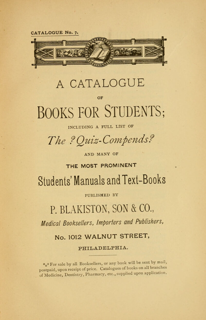 CATALOGUE No. 7. A CATALOGUE OF BOOKS FOR STUDENTS; INCLUDING A FULL LIST OF The ? Quiz- Com ft ends? AND MANY OF THE MOST PROMINENT Students' Manuals and Text-Books PUBLISHED BY P. BLAKISTON, SON & CO., Medical Booksellers, Importers and Publishers, No. 1012 WALNUT STREET, PHILADELPHIA. ***For sale by all Booksellers, or any book will be sent by mail, postpaid, upon receipt of price. Catalogues of books on all branches of Medicine, Dentistry, Pharmacy, etc., supplied upon application.