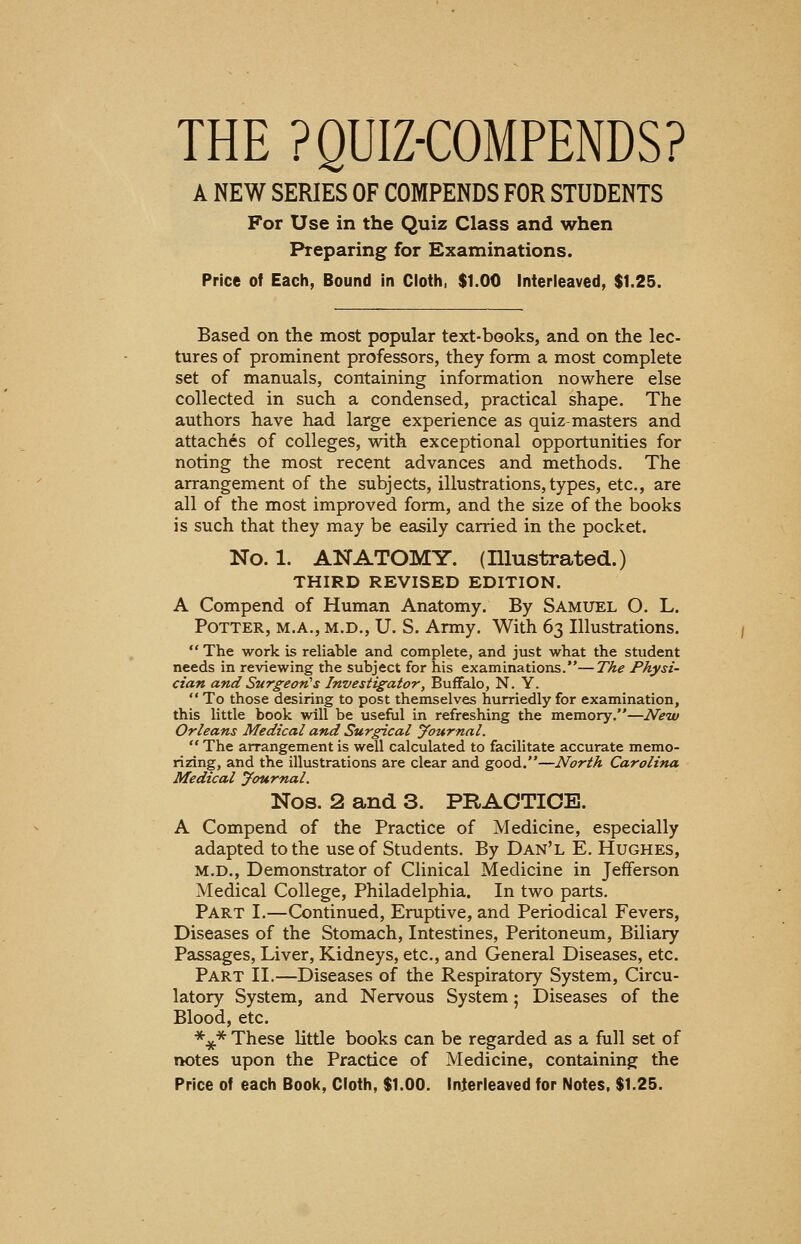 THE PQUIZ-COMPENDS? A NEW SERIES OF COMPENDS FOR STUDENTS For Use in the Quiz Class and when Preparing for Examinations. Price of Each, Bound in Cloth, $1.00 Interleaved, $1.25. Based on the most popular text-books, and on the lec- tures of prominent professors, they form a most complete set of manuals, containing information nowhere else collected in such a condensed, practical shape. The authors have had large experience as quiz-masters and attaches of colleges, with exceptional opportunities for noting the most recent advances and methods. The arrangement of the subjects, illustrations, types, etc., are all of the most improved form, and the size of the books is such that they may be easily carried in the pocket. No. 1. ANATOMY. (Illustrated.) THIRD REVISED EDITION. A Compend of Human Anatomy. By Samuel O. L. Potter, m.a., m.d., U. S. Army. With 63 Illustrations.  The work is reliable and complete, and just what the student needs in reviewing the subject for his examinations.—The Physi- cian and Surgeon's Investigator, Buffalo, N. Y.  To those desiring to post themselves hurriedly for examination, this little book will be useful in refreshing the memory.—New Orleans Medical and Surgical Journal.  The arrangement is well calculated to facilitate accurate memo- rizing, and the illustrations are clear and good.—North Carolina Medical Journal. Nos. 2 and 3. PRACTICE. A Compend of the Practice of Medicine, especially adapted to the use of Students. By Dan'l E. Hughes, m.d., Demonstrator of Clinical Medicine in Jefferson Medical College, Philadelphia. In two parts. Part I.—Continued, Eruptive, and Periodical Fevers, Diseases of the Stomach, Intestines, Peritoneum, Biliary Passages, Liver, Kidneys, etc., and General Diseases, etc. Part II.—Diseases of the Respiratory System, Circu- latory System, and Nervous System; Diseases of the Blood, etc. *£* These little books can be regarded as a full set of notes upon the Practice of Medicine, containing the