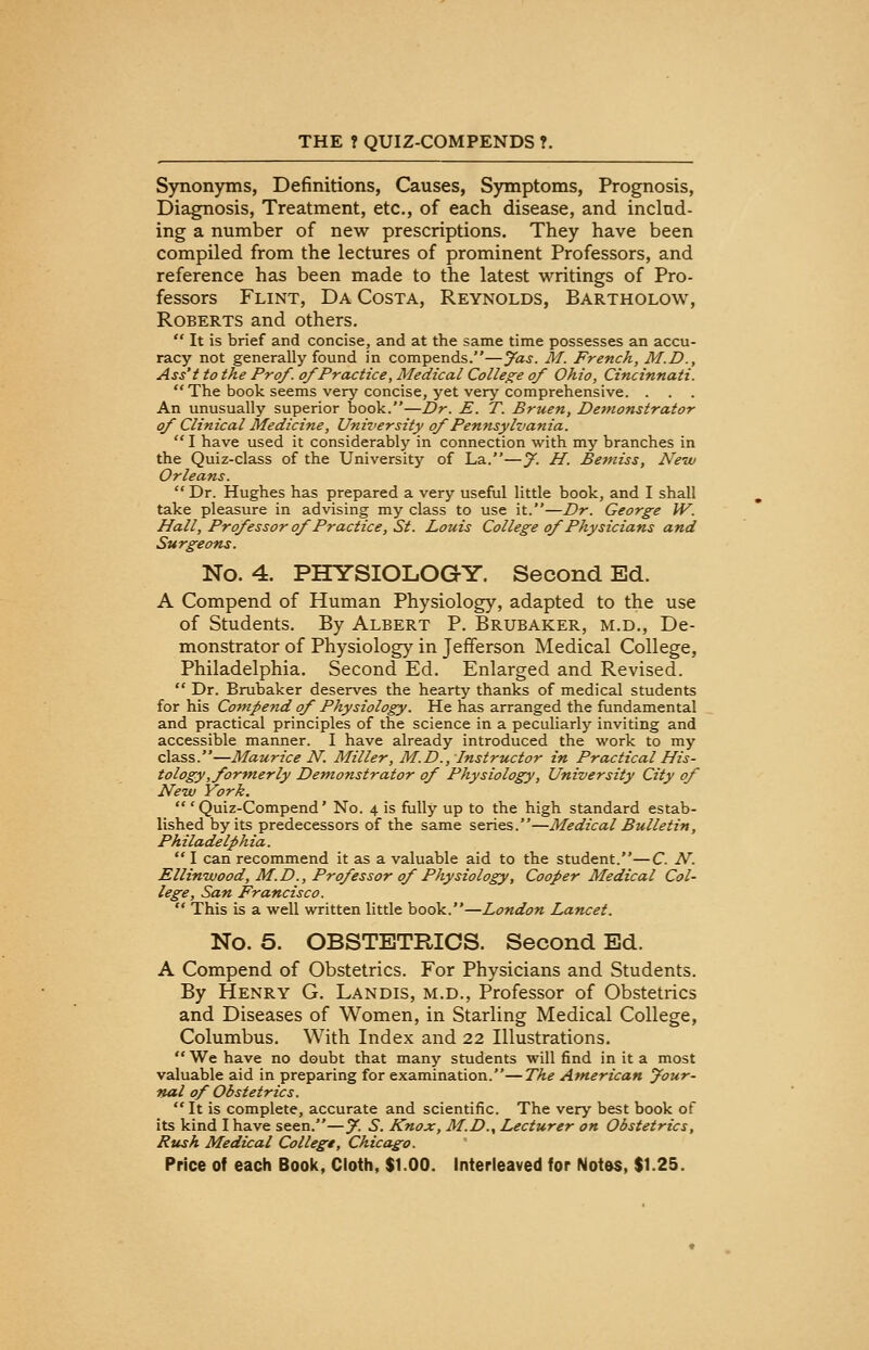 Synonyms, Definitions, Causes, Symptoms, Prognosis, Diagnosis, Treatment, etc., of each disease, and includ- ing a number of new prescriptions. They have been compiled from the lectures of prominent Professors, and reference has been made to the latest writings of Pro- fessors Flint, Da Costa, Reynolds, Bartholow, Roberts and others.  It is brief and concise, and at the same time possesses an accu- racy not generally found in compends.—jfas. M. French, M.D., Ass't to the Prof, of Practice, Medical College of Ohio, Cincinnati.  The book seems very concise, yet very comprehensive. . An unusually superior book.—Dr. E. T. Bruen, Demonstrator of Clinical Medicine, University of Pennsylvania.  I have used it considerably in connection with my branches in the Quiz-class of the University of La.—y. H. Bemiss, New Orleans.  Dr. Hughes has prepared a very useful little book, and I shall take pleasure in advising my class to use it.—Dr. George W. Hall, Professor of Practice, St. Louis College of Physicians and Surgeons. No. 4. PHYSIOLOGY. Second Ed. A Compend of Human Physiology, adapted to the use of Students. By Albert P. Brubaker, m.d., De- monstrator of Physiology in Jefferson Medical College, Philadelphia. Second Ed. Enlarged and Revised.  Dr. Brubaker deserves the hearty thanks of medical students for his Cornpend of Physiology. He has arranged the fundamental and practical principles of the science in a peculiarly inviting and accessible manner. I have already introduced the work to my class.—Maurice N. Miller, M.D., Instructor in Practical His- tology, formerly Demonstrator of Physiology, University City of New York.  ' Quiz-Compend' No. 4 is fully up to the high standard estab- lished by its predecessors of the same series.—Medical Bulletin, Philadelphia.  I can recommend it as a valuable aid to the student.—C. N. Ellinwood, M.D., Professor of Physiology, Cooper Medical Col- lege, San Francisco.  This is a well written little book.—London Lancet. No. 5. OBSTETRICS. Second Ed. A Compend of Obstetrics. For Physicians and Students. By Henry G. Landis, m.d., Professor of Obstetrics and Diseases of Women, in Starling Medical College, Columbus. With Index and 22 Illustrations. We have no doubt that many students will find in it a most valuable aid in preparing for examination.—The American your- nal of Obstetrics. It is complete, accurate and scientific. The very best book of its kind I have seen.—y. S. Knox, M.D., Lecturer on Obstetrics, Rush Medical College, Chicago.