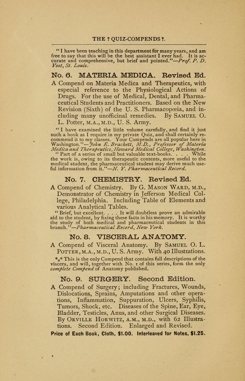  I have been teaching in this department for many years, and am free to say that this will be the best assistant I ever had. It is ac- curate and comprehensive, but brief and pointed.—Prof. P. D. Yost, St. Louis. No. 6. MATERIA MEDIOA. Revised Ed. A Compend on Materia Medica and Therapeutics, with especial reference to the Physiological Actions of Drugs. For the use of Medical, Dental, and Pharma- ceutical Students and Practitioners. Based on the New Revision (Sixth) of the U. S. Pharmacopoeia, and in- cluding many unofficinal remedies. By Samuel O. L. Potter, M.A.,M.D., U. S. Army.  I have examined the little volume carefully, and find it just such a book as I require in my private Quiz, and shall certainly re- commend it to my classes. Your Compends are all popular here in Washington.—John E. Brackett, M.D., Professor of Materia Medica and Therapeutics, Howard Medical College, Washington.  Part of a series of small but valuable text-books. . . . While the work is, owing to its therapeutic contents, more useful to the medical student, the pharmaceutical student may derive much use- ful information from it.—N. Y. Pharmaceutical Record. No. 7. CHEMISTRY. Revised Ed. A Compend of Chemistry. By G. Mason Ward, m.d., Demonstrator of Chemistry in Jefferson Medical Col- lege, Philadelphia. Including Table of Elements and various Analytical Tables.  Brief, but excellent. ... It will doubtless prove an admirable aid to the student, by fixing these facts in his memory. It is worthy the study of both medical and pharmaceutical students in this branch.—Pharmaceutical Record, New York. No. 8. VISCERAL ANATOMY. A Compend of Visceral Anatomy. By Samuel O. L. Potter, m.a., m.d., U. S. Army. With 40 Illustrations. *#* This is the only Compend that contains full descriptions of the viscera, and will, together with No. i of this series, form the only complete Compend of Anatomy published. No. 9. SURGERY. Second Edition. A Compend of Surgery; including Fractures, Wounds, Dislocations, Sprains, Amputations and other opera- tions, Inflammation, Suppuration, Ulcers, Syphilis, Tumors, Shock, etc. Diseases of the Spine, Ear, Eye, Bladder, Testicles, Anus, and other Surgical Diseases. By Orville Horwitz, a.m., m.d., with 62 Illustra- tions. Second Edition. Enlarged and Revised.