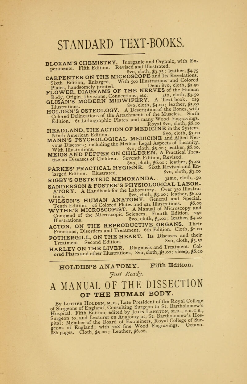 STANDARD TEXT-BOOKS. BLOXAM'S CHEMISTRY. Inorganic and Organic, with Ex- neriments Fifth Edition. Revised and Illustrated, penments. r 8vo, cloth, $3.75; leather, $4.75 CARPENTER ON THE MICROSCOPE and Its Revelations Sixth Edition, Enlarged. With 500 Illustrations and Colored Plates handsomely printed. Demi 8vo, cloth, $aoo FLOWER, DIAGRAMS OF THE NERVES of the Human Bodv Oriein, Divisions, Connections, etc. 410, cloth, £3.50 GLISAN'S MODERN MIDWIFERY. A lext-book 129 Illustrations 8vo, cloth, $4-°° \ leather, $5;oo HOLDEN'SOSTEOLOGY. A Description of the Bones with Colored Delineations of the Attachments of the Muscles. Sixth Edition. 6x Lithographic Plates and n-yjood^f^ HEADLAND, THE ACTION OF MEDICINE in the System. mSn^PSYCH^OGICAL MEDICINE 8and ffedfe vous Diseases ; including the Medico-Legal Aspects of Insanity. With Illustrations. 8vo, cloth, $5.00 ^leather $6.00. MEIGS AND PEPPER ON CHILDREN. A Practical Trea- tise on Diseases of Children. Seventh Edition, Revised. use on i^c gvo^ doth^ ^6qo . leather> j7-00 PARKES' PRACTICAL HYGIENE. Sixth Revised and En- larged Edition. Illustrated. 8vo, cloth, $3-°o RIGBY'S OBSTETRIC MEMORANDA. 32m0, cloth> -5° SANDERSON & FOSTER'S PHYSIOLOGICAL LABOR- ATORY. A Handbook for the Laboratory. Over 350 Illustra- Hons 8vo- cloth' ^5-°° ; leather' ^6,°P WILSON'S HUMAN ANATOMY. General and Special. Tenth Edition. 26 Colored Plates and 424 Illustrations. $6.00 WYTHE'S MICROSCOPIST. A Manual of Microscopy and Compend of the Microscopic Sciences Fourth Edition. 252 Illustrations. 8vo, cloth, $3-°° 5 leather, $4-°° ACTON ON THE REPRODUCTIVE ORGANS. Their Functions Disorders and Treatment. 6th Edition. Cloth, $2.00 FOTHERGILL, ON THE HEART. Its Diseases and their Treatment Second Edition. 8vo, cloth, fc-So HARLEY ON THE LIVER. Diagnosis and Treatment. Col- ored Plates and other Illustrations. 8vo, cloth, $5-00; sheep, £6.co HOLDEN'S ANATOMY. Fifth Edition. Just Ready. A MANUAL OF THE DISSECTION OF THE HUMAN BODY. By Luther Holden, m.d., Late President of the Royal College of Surgeons of England, Consulting Surgeon to St. Bartholomews Hospital. Fifth Edition; edited by John Langton, m.d., f.e.c.1. Surgeon to, and Lecturer on Anatomy at, St. Bartholomew s Hos- pital • Member of the Board of Examiners Royal College of Sur- geons of England; with 208 fine Wood Engravings. Octavo. 886 pages. Cloth, #5.00 ; Leather, $6.00.