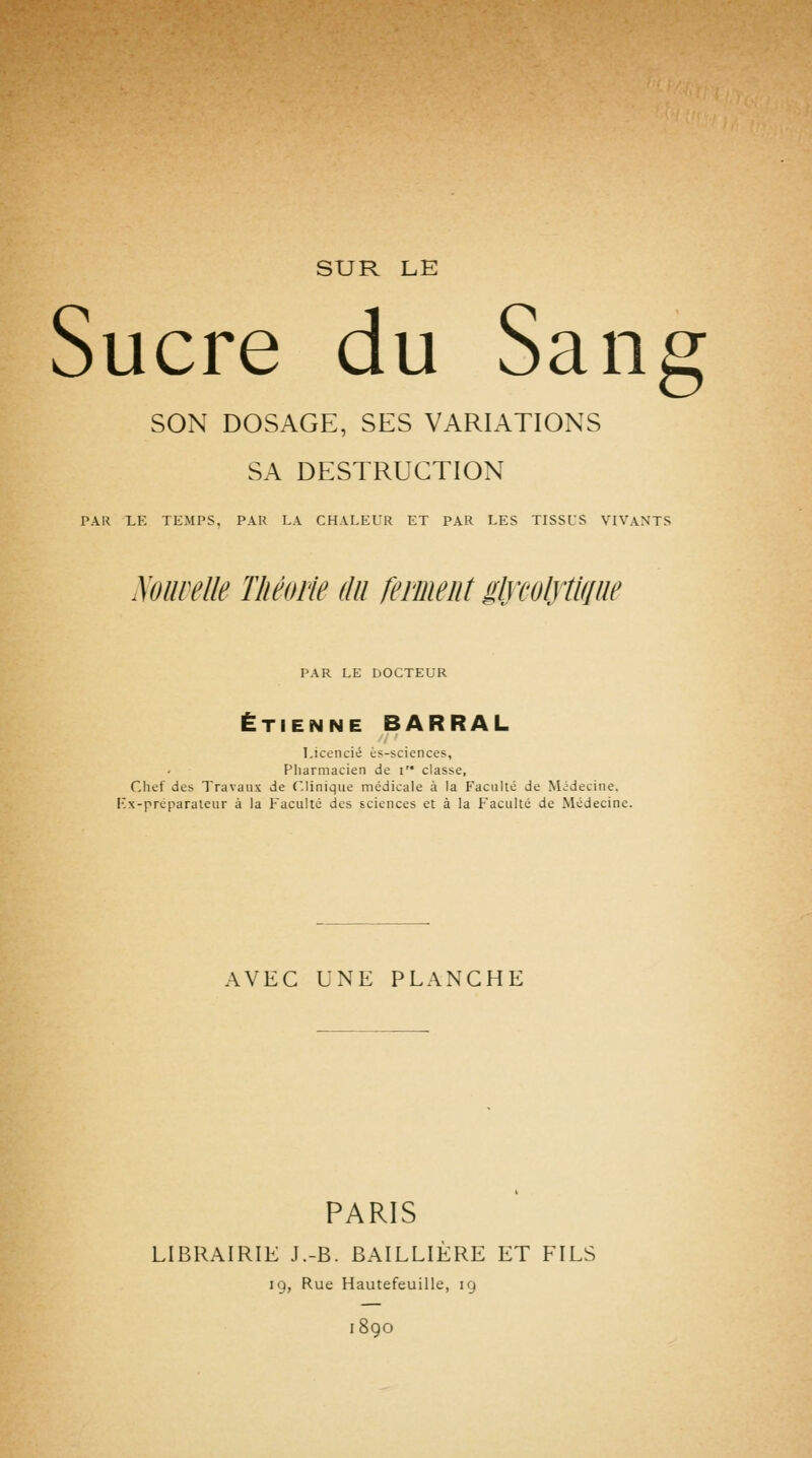 SUR LE Sucre du Sang SON DOSAGE, SES VARIATIONS SA DESTRUCTION PAR LE TEMPS, PAR LA CHALEUR ET PAR LES TISSUS VIVANTS Miellé Théorie du ferment glycolytlfiiie PAR LE DOCTEUR ETIENNE BARRAL Licencié èf-sciences. Pharmacien de i classe, Chef des Travaux de Clinique médicale à la Faculté de Médecine. I-'x-preparaicur à la Faculté des sciences et à la Faculté de Médecine. AVEC UNE PLANCHE PARIS LIBRAIRIE J.-B. BAILLIÈRE ET FILS 19, Rue Hautefeuille, 19 i8go