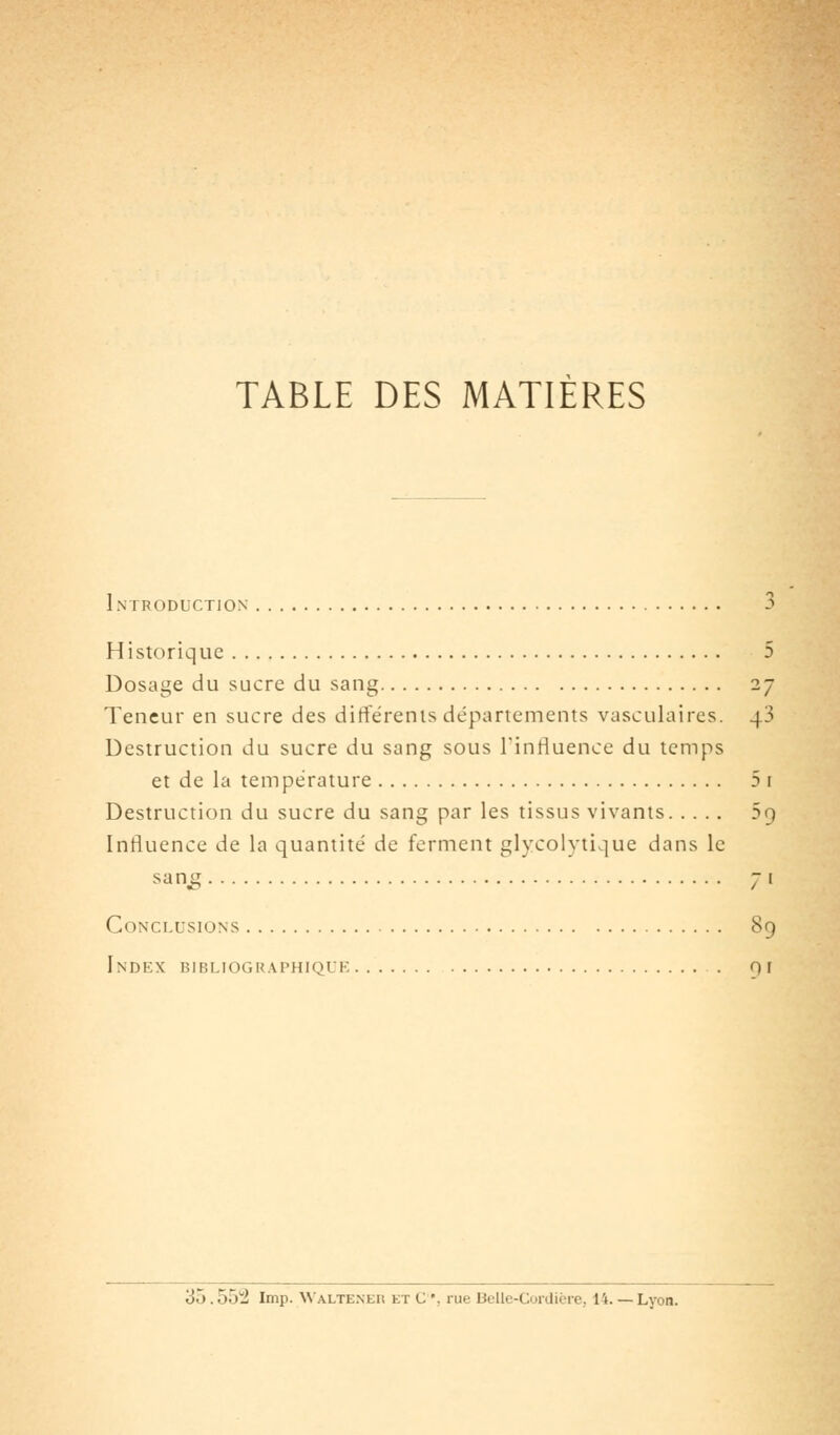 TABLE DES MATIÈRES Introduction 3 Historique 5 Dosage du sucre du sang 27 Teneur en sucre des differenis départements vasculaires. 43 Destruction du sucre du sang sous l'inriuence du temps et de la température 5 i Destruction du sucre du sang par les tissus vivants 59 Influence de la quantité de ferment glycolytique dans le san^ 71 Conclusions 89 Index bibliographique . 0 f 35.552 Imp. Walteneu et C*. rue Beile-Corilière, 14.— Lyon.