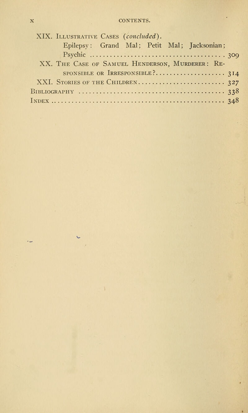 XIX. Illustrative Cases (concluded). Epilepsy: Grand Mai; Petit Mai; Jacksonian; Psychic 309 XX. The Case of Samuel Henderson, Murderer : Re- sponsible or Irresponsible? 314 XXI. Stories of the Children 327 Bibliography 338 Index 348