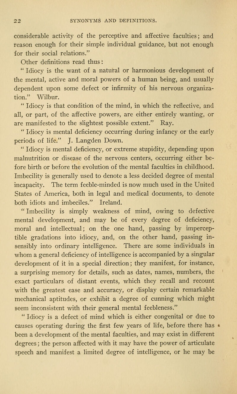 considerable activity of the perceptive and affective faculties; and reason enough for their simple individual guidance, but not enough for their social relations. Other definitions read thus:  Idiocy is the want of a natural or harmonious development of the mental, active and moral powers of a human being, and usually dependent upon some defect or infirmity of his nervous organiza- tion. Wilbur.  Idiocy is that condition of the mind, in which the reflective, and all, or part, of the affective powers, are either entirely wanting, or are manifested to the slightest possible extent. Ray.  Idiocy is mental deficiency occurring during infancy or the early periods of life. J. Langden Down.  Idiocy is mental deficiency, or extreme stupidity, depending upon malnutrition or disease of the nervous centers, occurring either be- fore birth or before the evolution of the mental faculties in childhood. Imbecility is generally used to denote a less decided degree of mental incapacity. The term feeble-minded is now much used in the United States of America, both in legal and medical documents, to denote both idiots and imbeciles. Ireland.  Imbecility is simply weakness of mind, owing to defective mental development, and may be of every degree of deficiency, moral and intellectual; on the one hand, passing by impercep- tible gradations into idiocy, and, on the other hand, passing in- sensibly into ordinary intelligence. There are some individuals in whom a general deficiency of intelligence is accompanied by a singular development of it in a special direction; they manifest, for instance, a surprising memory for details, such as dates, names, numbers, the exact particulars of distant events, which they recall and recount with the greatest ease and accuracy, or display certain remarkable mechanical aptitudes, or exhibit a degree of cunning which might seem inconsistent with their general mental feebleness.  Idiocy is a defect of mind which is either congenital or due to causes operating during the first few years of life, before there has * been a development of the mental faculties, and may exist in different degrees; the person affected with it may have the power of articulate speech and manifest a limited degree of intelligence, or he may be