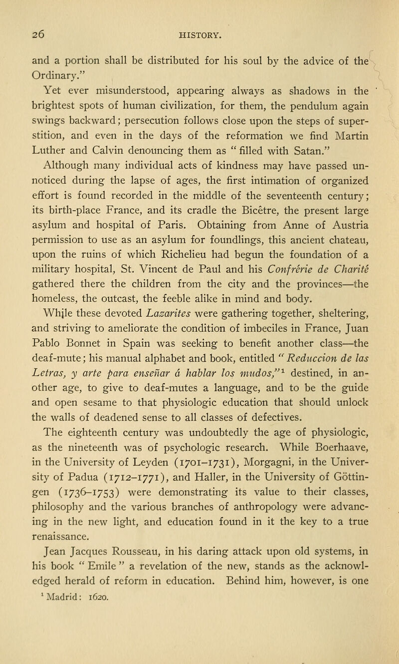 and a portion shall be distributed for his soul by the advice of the Ordinary. Yet ever misunderstood, appearing always as shadows in the brightest spots of human civilization, for them, the pendulum again swings backward; persecution follows close upon the steps of super- stition, and even in the days of the reformation we find Martin Luther and Calvin denouncing them as  filled with Satan. Although many individual acts of kindness may have passed un- noticed during the lapse of ages, the first intimation of organized effort is found recorded in the middle of the seventeenth century; its birth-place France, and its cradle the Bicetre, the present large asylum and hospital of Paris. Obtaining from Anne of Austria permission to use as an asylum for foundlings, this ancient chateau, upon the ruins of which Richelieu had begun the foundation of a military hospital, St. Vincent de Paul and his Confrerie de Charite gathered there the children from the city and the provinces—the homeless, the outcast, the feeble alike in mind and body. Whjle these devoted Lazarites were gathering together, sheltering, and striving to ameliorate the condition of imbeciles in France, Juan Pablo Bonnet in Spain was seeking to benefit another class—the deaf-mute; his manual alphabet and book, entitled  Reduction de las Letras, y arte para ensenar a hablar los mudos,1 destined, in an- other age, to give to deaf-mutes a language, and to be the guide and open sesame to that physiologic education that should unlock the walls of deadened sense to all classes of defectives. The eighteenth century was undoubtedly the age of physiologic, as the nineteenth was of psychologic research. While Boerhaave, in the University of Ley den (1701-1731), Morgagni, in the Univer- sity of Padua (1712-1771), and Haller, in the University of Gottin- gen (1736-1753) were demonstrating its value to their classes, philosophy and the various branches of anthropology were advanc- ing in the new light, and education found in it the key to a true renaissance. Jean Jacques Rousseau, in his daring attack upon old systems, in his book  Emile  a revelation of the new, stands as the acknowl- edged herald of reform in education. Behind him, however, is one 1 Madrid: 1620.