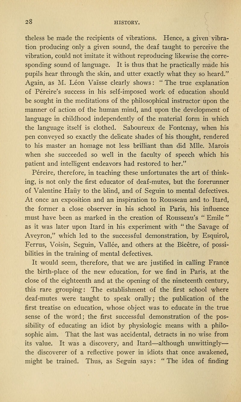 theless be made the recipients of vibrations. Hence, a given vibra- tion producing only a given sound, the deaf taught to perceive the vibration, could not imitate it without reproducing likewise the corre- sponding sound of language. It is thus that he practically made his pupils hear through the skin, and utter exactly what they so heard. Again, as M. Leon Vaisse clearly shows:  The true explanation of Pereire's success in his self-imposed work of education should be sought in the meditations of the philosophical instructor upon the manner of action of the human mind, and upon the development of language in childhood independently of the material form in which the language itself is clothed. Saboureux de Fontenay, when his pen conveyed so exactly the delicate shades of his thought, rendered to his master an homage not less brilliant than did Mile. Marois when she succeeded so well in the faculty of speech which his patient and intelligent endeavors had restored to her. Pereire, therefore, in teaching these unfortunates the art of think- ing, is not only the first educator of deaf-mutes, but the forerunner of Valentine Haiiy to the blind, and of Seguin to mental defectives. At once an exposition and an inspiration to Rousseau and to Itard, the former a close observer in his school in Paris, his influence must have been as marked in the creation of Rousseau's  Emile  as it was later upon Itard in his experiment with  the Savage of Aveyron, which led to the successful demonstration, by Esquirol, Ferrus, Voisin, Seguin, Vallee, and others at the Bicetre, of possi- bilities in the training of mental defectives. It would seem, therefore, that we are justified in calling France the birth-place of the new education, for we find in Paris, at the close of the eighteenth and at the opening of the nineteenth century, this rare grouping: The establishment of the first school where deaf-mutes were taught to speak orally; the publication of the first treatise on education, whose object was to educate in the true sense of the word; the first successful demonstration of the pos- sibility of educating an idiot by physiologic means with a philo- sophic aim. That the last was accidental, detracts in no wise from its value. It was a discovery, and Itard—although unwittingly— the discoverer of a reflective power in idiots that once awakened, might be trained. Thus, as Seguin says:  The idea of finding