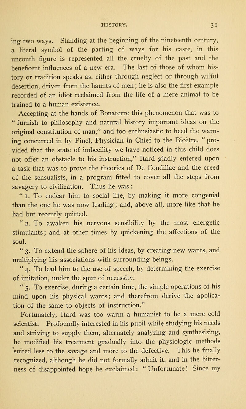 ing two ways. Standing at the beginning of the nineteenth century, a literal symbol of the parting of ways for his caste, in this uncouth figure is represented all the cruelty of the past and the beneficent influences of a new era. The last of those of whom his- tory or tradition speaks as, either through neglect or through wilful desertion, driven from the haunts of men; he is also the first example recorded of an idiot reclaimed from the life of a mere animal to be trained to a human existence. Accepting at the hands of Bonaterre this phenomenon that was to  furnish to philosophy and natural history important ideas on the original constitution of man, and too enthusiastic to heed the warn- ing concurred in by Pinel, Physician in Chief to the Bicetre,  pro- vided that the state of imbecility we have noticed in this child does not offer an obstacle to his instruction, Itard gladly entered upon a task that was to prove the theories of De Condillac and the creed of the sensualists, in a program fitted to cover all the steps from savagery to civilization. Thus he was:  I. To endear him to social life, by making it more congenial than the one he was now leading; and, above all, more like that he had but recently quitted.  2. To awaken his nervous sensibility by the most energetic stimulants; and at other times by quickening the affections of the soul. 3. To extend the sphere of his ideas, by creating new wants, and multiplying his associations with surrounding beings.  4. To lead him to the use of speech, by determining the exercise of imitation, under the spur of necessity. 5. To exercise, during a certain time, the simple operations of his mind upon his physical wants; and therefrom derive the applica- tion of the same to objects of instruction. Fortunately, Itard was too warm a humanist to be a mere cold scientist. Profoundly interested in his pupil while studying his needs and striving to supply them, alternately analyzing and synthesizing, he modified his treatment gradually into the physiologic methods 'suited less to the savage and more to the defective. This he finally recognized, although he did not formally admit it, and in the bitter- ness of disappointed hope he exclaimed:  Unfortunate! Since my