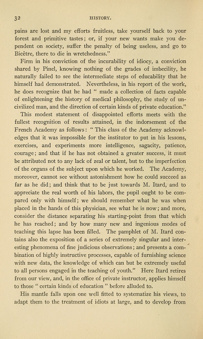 pains are lost and my efforts fruitless, take yourself back to your forest and primitive tastes; or, if your new wants make you de- pendent on society, suffer the penalty of being useless, and go to Bicetre, there to die in wretchedness. Firm in his conviction of the incurability of idiocy, a conviction shared by Pinel, knowing nothing of the grades of imbecility, he naturally failed to see the intermediate steps of educability that he himself had demonstrated. Nevertheless, in his report of the work, he does recognize that he had  made a collection of facts capable of enlightening the history of medical philosophy, the study of un- civilized man, and the direction of certain kinds of private education. This modest statement of disappointed efforts meets with the fullest recognition of results attained, in the indorsement of the French Academy as follows:  This class of the Academy acknowl- edges that it was impossible for the institutor to put in his lessons, exercises, and experiments more intelligence, sagacity, patience, courage; and that if he has not obtained a greater success, it must be attributed not to any lack of zeal or talent, but to the imperfection of the organs of the subject upon which he worked. The Academy, moreover, cannot see without astonishment how he could succeed as far as he did; and think that to be just towards M. Itard, and to appreciate the real worth of his labors, the pupil ought to be com- pared only with himself; we should remember what he was when placed in the hands of this physician, see what he is now; and more, consider the distance separating his starting-point from that which he has reached; and by how many new and ingenious modes of teaching this lapse has been filled. The pamphlet of M. Itard con- tains also the exposition of a series of extremely singular and inter- esting phenomena of fine judicious observations; and presents a com- bination of highly instructive processes, capable of furnishing science with new data, the knowledge of which can but be extremely useful to all persons engaged in the teaching of youth. Here Itard retires from our view, and, in the office of private instructor, applies himself to those  certain kinds of education  before alluded to. His mantle falls upon one well fitted to systematize his views, to adapt them to the treatment of idiots at large, and to develop from