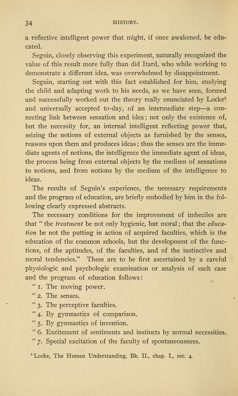 a reflective intelligent power that might, if once awakened, be edu- cated. Seguin, closely observing this experiment, naturally recognized the value of this result more fully than did Itard, who while working to demonstrate a different idea, was overwhelmed by disappointment. Seguin, starting out with this fact established for him, studying the child and adapting work to his needs, as we have seen, formed and successfully worked out the theory really enunciated by Locke1 and universally accepted to-day, of an intermediate step—a con- necting link between sensation and idea; not only the existence of, but the necessity for, an internal intelligent reflecting power that, seizing the notions of external objects as furnished by the senses, reasons upon them and produces ideas; thus the senses are the imme- diate agents of notions, the intelligence the immediate agent of ideas, the process being from external objects by the medium of sensations to notions, and from notions by the medium of the intelligence to ideas. The results of Seguin's experience, the necessary requirements and the program of education, are briefly embodied by him in the fol- lowing clearly expressed abstracts. The necessary conditions for the improvement of imbeciles are that  the treatment be not only hygienic, but moral; that the educa- tion be not the putting in action of acquired faculties, which is the education of the common schools, but the development of the func- tions, of the aptitudes, of the faculties, and of the instinctive and moral tendencies. These are to be first ascertained by a careful physiologic and psychologic examination or analysis of each case and the program of education follows:  I. The moving power.  2. The senses.  3. The perceptive faculties.  4. By gymnastics of comparison.  5- By gymnastics of invention.  6. Excitement of sentiments and instincts by normal necessities.  7. Special excitation of the faculty of spontaneousness. 1 Locke, The Human Understanding, Bk. II., chap. I., sec. 4.