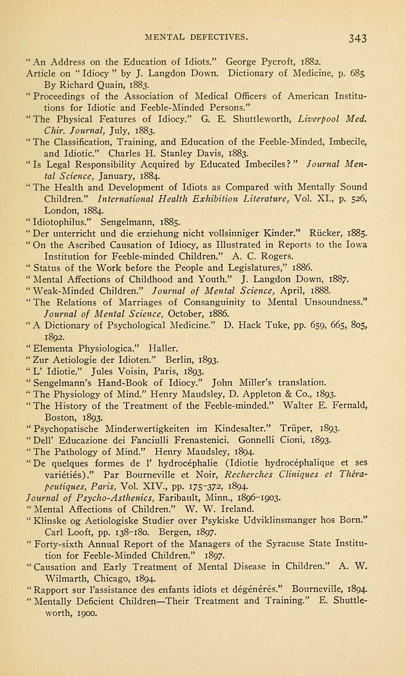  An Address on the Education of Idiots. George Pycroft, 1882. Article on  Idiocy  by J. Langdon Down. Dictionary of Medicine, p. 68s By Richard Quain, 1883.  Proceedings of the Association of Medical Officers of American Institu- tions for Idiotic and Feeble-Minded Persons.  The Physical Features of Idiocy. G. E. Shuttleworth, Liverpool Med. Chir. Journal, July, 1883.  The Classification, Training, and Education of the Feeble-Minded, Imbecile, and Idiotic. Charles H. Stanley Davis, 1883.  Is Legal Responsibility Acquired by Educated Imbeciles ?  Journal Men- tal Science, January, 1884.  The Health and Development of Idiots as Compared with Mentally Sound Children. International Health Exhibition Literature, Vol. XI., p. 526, London, 1884.  Idiotophilus. Sengelmann, 1885.  Der unterricht und die erziehung nicht vollsinniger Kinder. Riicker, 1885.  On the Ascribed Causation of Idiocy, as Illustrated in Reports to the Iowa Institution for Feeble-minded Children. A. C. Rogers.  Status of the Work before the People and Legislatures, 1886.  Mental Affections of Childhood and Youth. J. Langdon Down, 1887.  Weak-Minded Children. Journal of Mental Science, April, 1888.  The Relations of Marriages of Consanguinity to Mental Unsoundness. Journal of Mental Science, October, 1886.  A Dictionary of Psychological Medicine. D. Hack Tuke, pp. 659, 665, 805, 1892.  Elementa Physiologica. Haller.  Zur Aetiologie der Idioten. Berlin, 1893. L' Idiotie. Jules Voisin, Paris, 1893.  Sengelmann's Hand-Book of Idiocy. John Miller's translation.  The Physiology of Mind. Henry Maudsley, D. Appleton & Co., 1893.  The History of the Treatment of the Feeble-minded. Walter E. Fernald, Boston, 1893.  Psychopatische Minderwertigkeiten im Kindesalter. Triiper, 1893. Dell' Educazione dei Fanciulli Frenastenici. Gonnelli Cioni, 1893. The Pathology of Mind. Henry Maudsley, 1894.  De quelques formes de 1' hydrocephalic (Idiotie hydrocephalique et ses varieties). Par Bourneville et Noir, Recherches Cliniques et Thera- peutiques, Paris, Vol. XIV., pp. I75_372, 1894. Journal of Psycho-Asthenics, Faribault, Minn., 1896-1903.  Mental Affections of Children. W. W. Ireland.  Klinske og Aetiologiske Studier over Psykiske Udviklinsmanger hos Born. Carl Looft, pp. 138-180. Bergen, 1897.  Forty-sixth Annual Report of the Managers of the Syracuse State Institu- tion for Feeble-Minded Children. 1897. Causation and Early Treatment of Mental Disease in Children. A. W. Wilmarth, Chicago, 1894. Rapport sur l'assistance des enfants idiots et degeneres. Bourneville, 1894.  Mentally Deficient Children—Their Treatment and Training. E. Shuttle- worth, 1900.