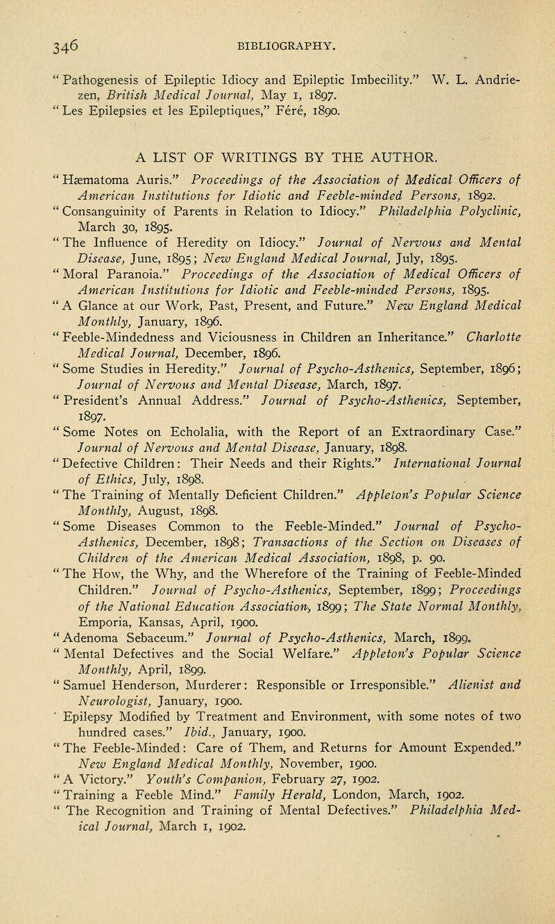  Pathogenesis of Epileptic Idiocy and Epileptic Imbecility. W. L. Andrie- zen, British Medical Journal, May 1, 1897.  Les Epilepsies et les Epileptiques, Fere, 1890. A LIST OF WRITINGS BY THE AUTHOR.  Hsematoma Auris. Proceedings of the Association of Medical Officers of American Institutions for Idiotic and Feeble-minded Persons, 1892.  Consanguinity of Parents in Relation to Idiocy. Philadelphia Polyclinic, March 30, 1895.  The Influence of Heredity on Idiocy. Journal of Nervous and Mental Disease, June, 1895; New England Medical Journal, July, 1895.  Moral Paranoia. Proceedings of the Association of Medical Officers of American Institutions for Idiotic and Feeble-minded Persons, 1895.  A Glance at our Work, Past, Present, and Future. New England Medical Monthly, January, 1896.  Feeble-Mindedness and Viciousness in Children an Inheritance. Charlotte Medical Journal, December, 1896.  Some Studies in Heredity. Journal of Psycho-Asthenics, September, 1896; Journal of Nervous and Mental Disease, March, 1897.  President's Annual Address. Journal of Psycho-Asthenics, September, 1897.  Some Notes on Echolalia, with the Report of an Extraordinary Case. Journal of Nervous and Mental Disease, January, 1898. Defective Children: Their Needs and their Rights. International Journal of Ethics, July, 1898.  The Training of Mentally Deficient Children. Appleion's Popular Science Monthly, August, 1898.  Some Diseases Common to the Feeble-Minded. Journal of Psycho- Asthenics, December, 1898; Transactions of the Section on Diseases of Children of the American Medical Association, 1898, p. 90.  The How, the Why, and the Wherefore of the Training of Feeble-Minded Children. Journal of Psycho-Asthenics, September, 1899; Proceedings of the National Education Association-, 1899; The State Normal Monthly, Emporia, Kansas, April, 1900.  Adenoma Sebaceum. Journal of Psycho-Asthenics, March, 1899.  Mental Defectives and the Social Welfare. Appleton's Popular Science Monthly, April, 1899.  Samuel Henderson, Murderer: Responsible or Irresponsible. Alienist and Neurologist, January, 1900. Epilepsy Modified by Treatment and Environment, with some notes of two hundred cases. Ibid., January, 1900.  The Feeble-Minded: Care of Them, and Returns for Amount Expended. New England Medical Monthly, November, 1900. A Victory. Youth's Companion, February 27, 1902.  Training a Feeble Mind. Family Herald, London, March, 1902.  The Recognition and Training of Mental Defectives. Philadelphia Med- ical Journal, March 1, 1902.