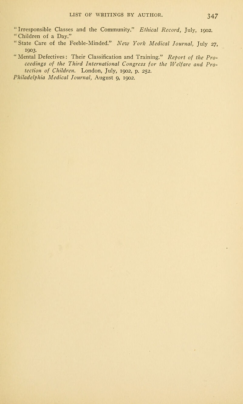  Irresponsible Classes and the Community. Ethical Record, July, 1902.  Children of a Day.  State Care of the Feeble-Minded. New York Medical Journal, July 27, 1903.  Mental Defectives: Their Classification and Training. Report of the Pro- ceedings of the Third International Congress for the Welfare and Pro- tection of Children. London, July, 1902, p. 252. Philadelphia Medical Journal, August 9, 1902.