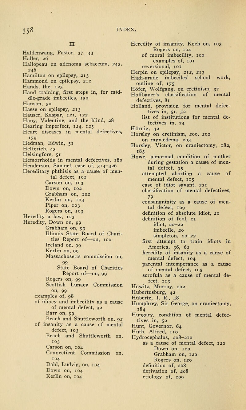 Haldenwang, Pastor, 37, 43 Haller, 26 Hallopeau on adenoma sebaceum, 243, 246 Hamilton on epilepsy, 213 Hammond on epilepsy, 212 Hands, the, 125 Hand training, first steps in, for mid- dle-grade imbeciles, 150 Hanson, 50 Hasse on epilepsy, 213 Hauser, Kaspar, 121, 122 Hauy, Valentine, and the blind, 28 Hearing imperfect, 124, 125 Heart diseases in mental defectives, 179 Hedman, Edwin, 51 Helferich, 43 Helsingfors, 51 Hemorrhoids in mental defectives, 180 Henderson, Samuel, case of, 314-326 Hereditary phthisis as a cause of men- tal defect, 102 Carson on, 103 Down on, 102 Grabham on, 102 Kerlin on, 103 Piper on, 103 Rogers on, 103 Heredity a law, 123 Heredity, Down on, 99 Grabham on, 99 Illinois State Board of Chari- ties Report of—on, 100 Ireland on, 99 Kerlin on, 99 Massachusetts commission on, 99 State Board of Charities Report of—on, 99 Rogers on, 99 Scottish Lunacy Commission on, 99 examples of, 98 of idiocy and imbecility as a cause of mental defect, 92 Barr on, 99 Beach and Shuttleworth on, 92 of insanity as a cause of mental defect, 103 Beach and Shuttleworth on, 103 Carson on, 104 Connecticut Commission on, 104 Dahl, Ludvig, on, 104 Down on, 104 Kerlin on, 104 Heredity of insanity, Koch on, 103 Rogers on, 104 of moral imbecility, 100 examples of, 101 reversional, ior Herpin on epilepsy, 212, 213 High-grade imbeciles' school work, outline of, 17s Hofer, Wolfgang, on cretinism, 37 Hoffbauer's classification of mental defectives, 81 Holland, provision for mental defec- tives in, 51, 52 list of institutions for mental de- fectives in, 74 Hornig, 42 Horsley on cretinism, 200, 202 on myxcedema, 203 Horsley, Victor, on craniectomy, 182, 183 Howe, abnormal condition of mother during gestation a cause of men- tal defect, 95 attempted abortion a cause of mental defect, 115 case of idiot savant, 231 classification of mental defectives, 79 consanguinity as a cause of men- tal defect, 109 definition of absolute idiot, 20 definition of fool, 21 idiot, 20—22 imbecile, 20 simpleton, 20—22 first attempt to train idiots in America, 36, 62 heredity of insanity as a cause of mental defect, 104 parental intemperance as a cause of mental defect, 105 scrofula as a cause of mental de- fect, 113 Howitz, Murray, 202 Hubertusburg, 42 Htibertz, J. R., 48 Humphrey, Sir George, on craniectomy, 184 Hungary, condition of mental defec- tives in, 52 Hunt, Governor, 64 Huth, Alfred, no Hydrocephalus, 208-210 as a cause of mental defect, 120 Down on, 120 Grabham on, 120 Rogers on, 120 definition of, 208 derivation of, 208 etiology of, 209