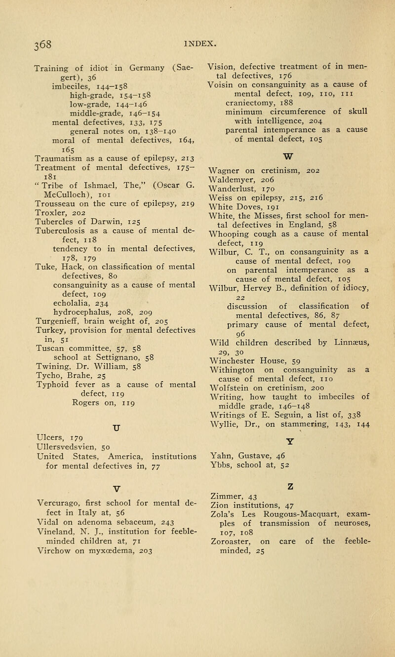 Training of idiot in Germany (Sae- gert), 36 imbeciles, 144-158 high-grade, 154-158 low-grade, 144-146 middle-grade, 146-154 mental defectives, 133, 175 general notes on, 138-140 moral of mental defectives, 164, 165 Traumatism as a cause of epilepsy, 213 Treatment of mental defectives, 175— 181  Tribe of Ishmael, The, (Oscar G. McCulloch), 101 Trousseau on the cure of epilepsy, 219 Troxler, 202 Tubercles of Darwin, 125 Tuberculosis as a cause of mental de- fect, 118 tendency to in mental defectives, 178, 179 Tuke, Hack, on classification of mental defectives, 80 consanguinity as a cause of mental defect, 109 echolalia, 234 hydrocephalus, 208, 209 Turgenieff, brain weight of, 205 Turkey, provision for mental defectives in, 51 Tuscan committee, 57, 58 school at Settignano, 58 Twining, Dr. William, 58 Tycho, Brahe, 25 Typhoid fever as a cause of mental defect, 119 Rogers on, 119 U Ulcers, 179 Ullersvedsvien, 50 United States, America, institutions for mental defectives in, tj Vision, defective treatment of in men- tal defectives, 176 Voisin on consanguinity as a cause of mental defect, 109, no, in craniectomy, 188 minimum circumference of skull with intelligence, 204 parental intemperance as a cause of mental defect, 105 W Wagner on cretinism, 202 Waldemyer, 206 Wanderlust, 170 Weiss on epilepsy, 215, 216 White Doves, 191 White, the Misses, first school for men- tal defectives in England, 58 Whooping cough as a cause of mental defect, 119 Wilbur, C. T., on consanguinity as a cause of mental defect, 109 on parental intemperance as a cause of mental defect, 105 Wilbur, Hervey B., definition of idiocy, 22 discussion of classification of mental defectives, 86, 87 primary cause of mental defect, 96 Wild children described by Linnaeus, 29, 30 Winchester House, 59 Withington on consanguinity as a cause of mental defect, no Wolfstein on cretinism, 200 Writing, how taught to imbeciles of middle grade, 146—148 Writings of E. Seguin, a list of, 338 Wyllie, Dr., on stammering, 143, 144 Yahn, Gustave, 46 Ybbs, school at, 52 Vercurago, first school for mental de- fect in Italy at, 56 Vidal on adenoma sebaceum, 243 Vineland. N. J., institution for feeble- minded children at, 71 Virchow on myxoedema, 203 Zimmer, 43 Zion institutions, 47 Zola's Les Rougous-Macquart, exam- ples of transmission of neuroses, 107, 108 Zoroaster, on care of the feeble- minded, 25