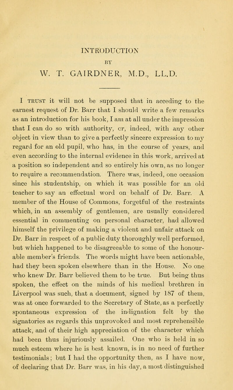 INTRODUCTIO^' BY W. T. GAIRDNER, M.D, LL.D. I TRUST it will not be supposed that in acceding to the earnest request of Dr. Barr that I should write a few remarks as an introduction for his book, I am at all under the impression that I can do so with authority, cr, indeed, with any other object in view than to give a perfectly sincere expression torn}'' regard for an old pupil, who has, in the course of years, and even according to the internal evidence in this work, arrived at a position so independent and so entirely his own, as no longer to require a recommendation. There was, indeed, one occasion since his studentship, on which it was possible for an old teacher to say an effectual word on behalf of Dr. Barr. A member of the House of Commons, forgetful of the restraints which, in an assembly of gentlemen, are usually considered essential in commenting on personal character, had allowed himself the privilege of making a violent and unfair attack on Dr. Barr in respect of a public duty thoroughly well performed, but which happened to be disagreeable to some of the honour- able member's friends. The words might have been actionable, had they been spoken elsewhere than in the House. No one who knew Dr. Barr believed them to be true. But being thus spoken, the effect on the minds of his medical brethren in Liverpool was such, that a document, signed by 187 of them, was at once forwarded to the Secretary of State, as a perfectly spontaneous expression of the indignation felt by the signatories as regards this unprovoked and most reprehensible attack, and of their high appreciation of the character which had been thus injuriously assailed. One who is held in so much esteem where he is best known, is in no need of further testimonials: but I had the opportunity then, as I have now, of declaring that Dr. Barr was, in his day, a most distinguished