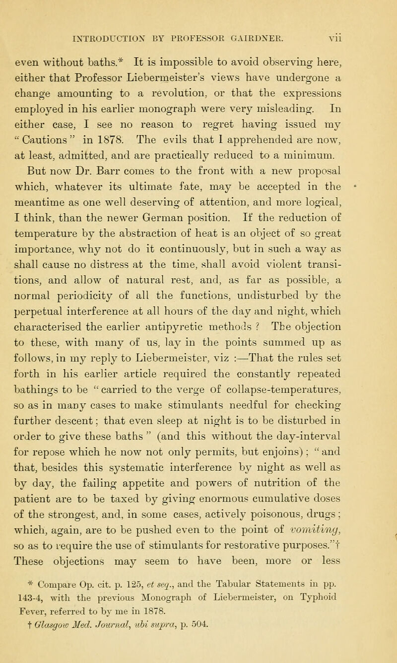 even without baths.* It is impossible to avoid observing here, either that Professor Liebermeister's views have unders^one a change amounting to a revolution,, or that the expressions employed in his earlier monograph were very misleading. In either case, I see no reason to regret having issued my Cautions in 1878. The evils that I apprehended are now, at least, admitted, and are practically reduced to a minimum. But now Dr. Barr comes to the front with a new proposal which, whatever its ultimate fate, may be accepted in the meantime as one well deserving of attention, and more logical, I think, than the newer German position. If the reduction of temperature by the abstraction of heat is an object of so great importance, why not do it continuously, but in such a way as shall cause no distress at the time, shall avoid violent transi- tions, and allow of natural rest, and, as far as possible, a normal periodicity of all the functions, undisturbed by the perpetual interference at all hours of the day and night, which characterised the earlier antipyretic methoils '{ The objection to these, with many of us, lay in the points summed up as follows, in my reply to Liebermeister, viz :—That the rules set forth in his earlier article required the constantly repeated bathings to be carried to the verge of collapse-temperatures, so as in many cases to make stimulants needful for checking further descent; that even sleep at night is to be disturbed in order to give these baths (and this without the day-interval for repose which he now not only permits, but enjoins); and that, besides this systematic interference by night as well as by day, the failing appetite and powers of nutrition of the patient are to be taxed by giving enormous cumulative doses of the strongest, and, in some cases, actively poisonous, drugs; which, again, are to be pushed even to the point of vomiting, .so as to require the use of stimulants for restorative purposes.! These objections may seem to have been, more or less * Compaie Op. cit. p. 125, et seq., and the Tabular Statements in pp. 143-4, with the previous Monograph of Liebermeister, on Tyjihoid Fever, referred to by me in 1878. t Glasffow Med. Journal, uhi supra., p. 504.
