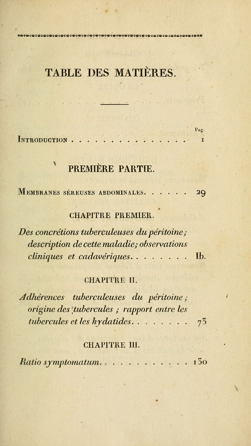 «0c^e^.s.£^^{t^g^«,0^^fi^«^<s^«^c^«^e„Sft«ft«««4H0<t9««««^k« ««««««»«»«»«««•• TABLE DES MATIÈRES. l'ag. Introduction i ' PREMIÈRE PARTIE. Membranes séreuses abdominales 29 CHAPITRE PREMIER. * Des concrétions tuberculeuses du péritoine; description de cette maladie; observations cliniques et cadavériques Ib. CHAPITRE H. Adhérences tuberculeuses du péritoine; origine des [tubercules ; rapport entre les tubercules et les Jijdatides 75 CHAPITRE III. Ratio sjmptomatum . . 15o