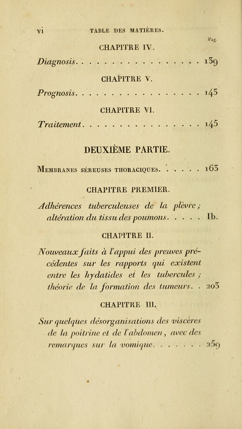 Pag. CHAPITRE IV. Diagnosis iSg CHAPITRE V. Prognosis i45 CHAPITRE YI. Traitement i45 DEUXIÈME PARTIE. Membranes séreuses thoraciques. ..... i65 CHAPITRE PREMIER. Adhérences tuberculeuses de la plèvre; altération du tissu des poumons ïb. CHAPITRE II. Nouveaux faits à Vappui des preuves pré- cédentes sur les rapports qui existent entre les hydatides et les tubercules ; théorie de la formation des tumeurs. . 2o5 CHAPITRE 111, Sur quelques désorganisations des ^viscères de la poitrine et de l'abdomen, avec des remarques sur la vomique ^Sq