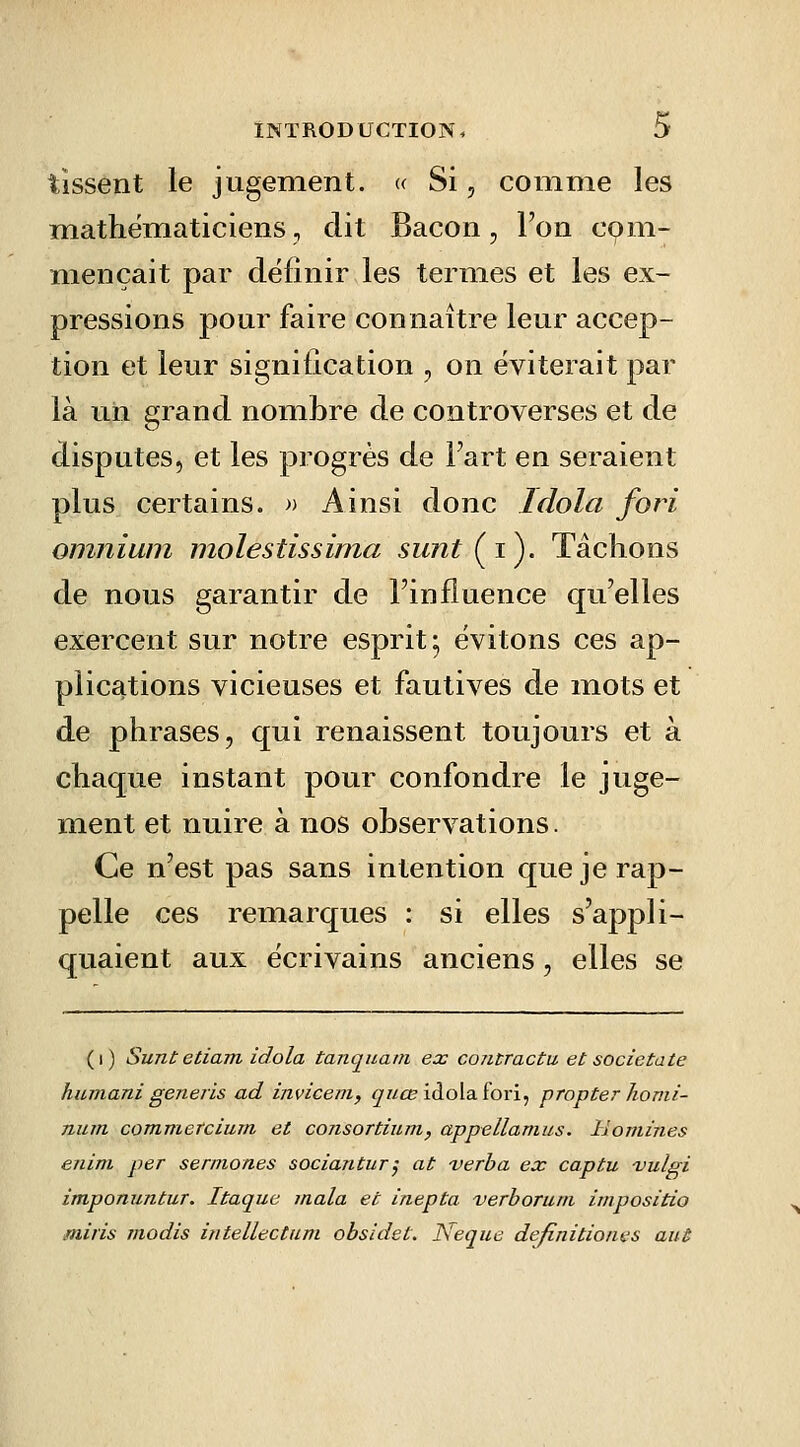 tissent le jugement. » Si, comme les mathématiciens, dit Bacon, l'on com- mençait par définir les termes et les ex- pressions pour faire connaître leur accep- tion et leur signification , on éviterait par là u,h grand nombre de controverses et de disputes, et les progrès de Fart en seraient plus certains. » Ainsi donc Idola fori omnium molestissima sunt Çi). Tâchons de nous garantir de l'influence qu'elles exercent sur notre esprit; évitons ces ap- plications vicieuses et fautives de mots et de phrases, qui renaissent toujours et à chaque instant pour confondre le juge- ment et nuire à nos observations. Ce n'est pas sans intention que je rap- pelle ces remarques : si elles s'appli- quaient aux écrivains anciens, elles se (i) Suntetiam idola tancjuam ex co7itractu et societate humani generis ad invicem, <^//ûs idola fori, propter liomi- num commercium et consortium, appellamus. lloniines enim per sermones sociantur^ at verba ex captu t'ulgi imponuntur. Itaque inala et inepta verhoruni impositio miris modis intellectum obsidet. JSeque dejînitioiws aut