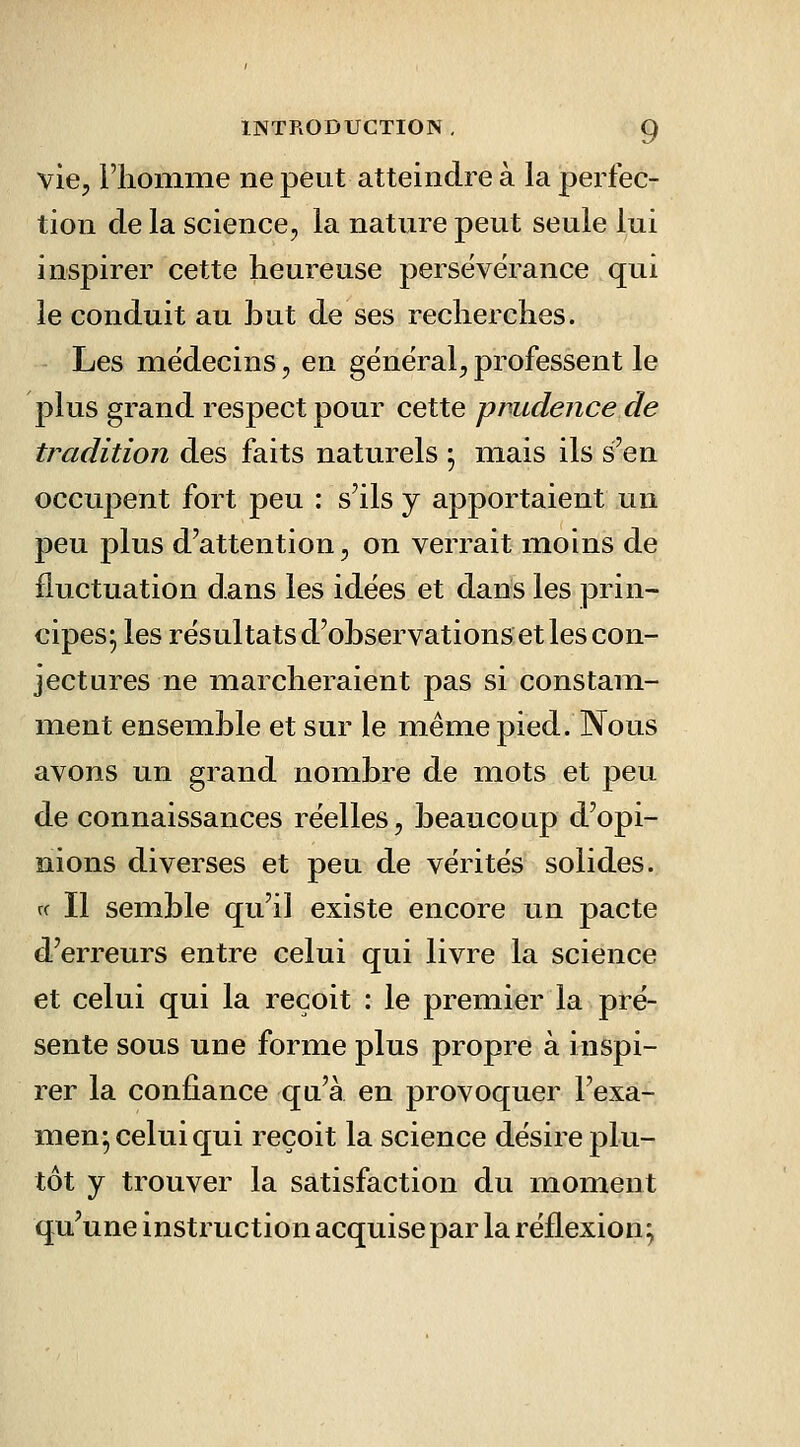 vie, riiomiiie ne peut atteindre à la perfec- tion de la science, la nature peut seule lui inspirer cette heureuse persévérance qui le conduit au but de ses recherches. Les médecins, en général, professent le plus grand respect pour cette prudence de tradition des faits naturels j mais ils s'en occupent fort peu : s'ils y apportaient un peu plus d'attention, on verrait moins de fluctuation dans les idées et dans les prin- cipes; les résultats d'observations et les con- jectures ne marcheraient pas si constam- ment ensemble et sur le même pied. Nous avons un grand nombre de mots et peu de connaissances réelles, beaucoup d'opi- nions diverses et peu de vérités solides. rf II semble qu'il existe encore un pacte d'erreurs entre celui qui livre la science et celui qui la reçoit : le premier la pré- sente sous une forme plus propre à inspi- rer la confiance qu'à en provoquer l'exa- men; celui qui reçoit la science désire plu- tôt y trouver la satisfaction du moment qu'une instruction acquise par la réflexion;