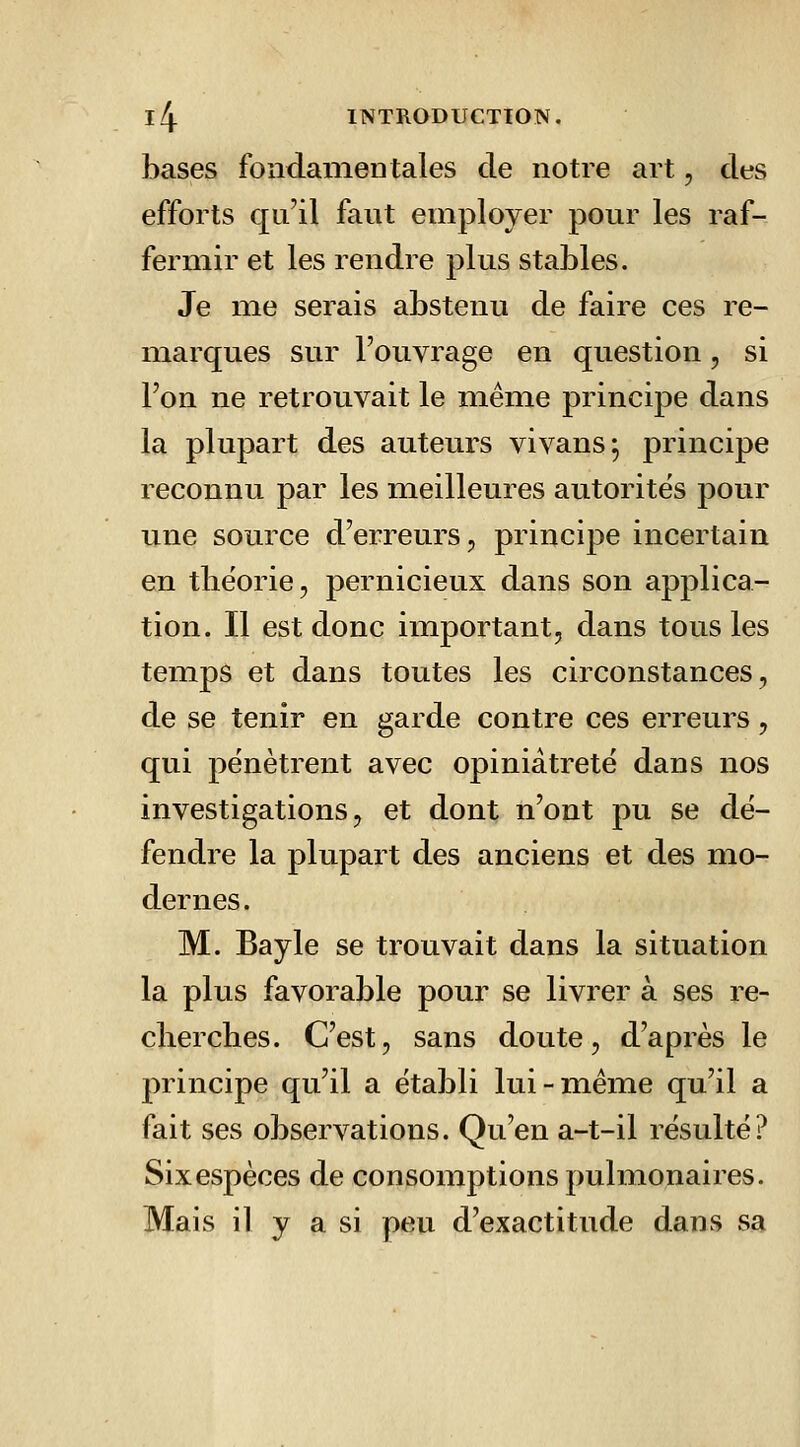 bases fondamentales de notre art, des efforts qu'il faut employer pour les raf- fermir et les rendre plus stables. Je me serais abstenu de faire ces re- marques sur l'ouvrage en question, si l'on ne retrouvait le même principe dans la plupart des auteurs vivans; principe reconnu par les meilleures autorités pour une source d'erreurs, principe incertain en tliëorie, pernicieux dans son applica- tion. Il est donc important, dans tous les temps et dans toutes les circonstances, de se tenir en garde contre ces erreurs, qui pénètrent avec opiniâtreté dans nos investigations, et dont n'ont pu se dé- fendre la plupart des anciens et des mo- dernes. M. Bayle se trouvait dans la situation la plus favorable pour se livrer à ses re- clierches. C'est, sans doute, d'après le principe qu'il a établi lui-même qu'il a fait ses observations. Qu'en a-t-il résulté? Six espèces de consomptions pulmonaires. Mais il y a si peu d'exactitude dans sa