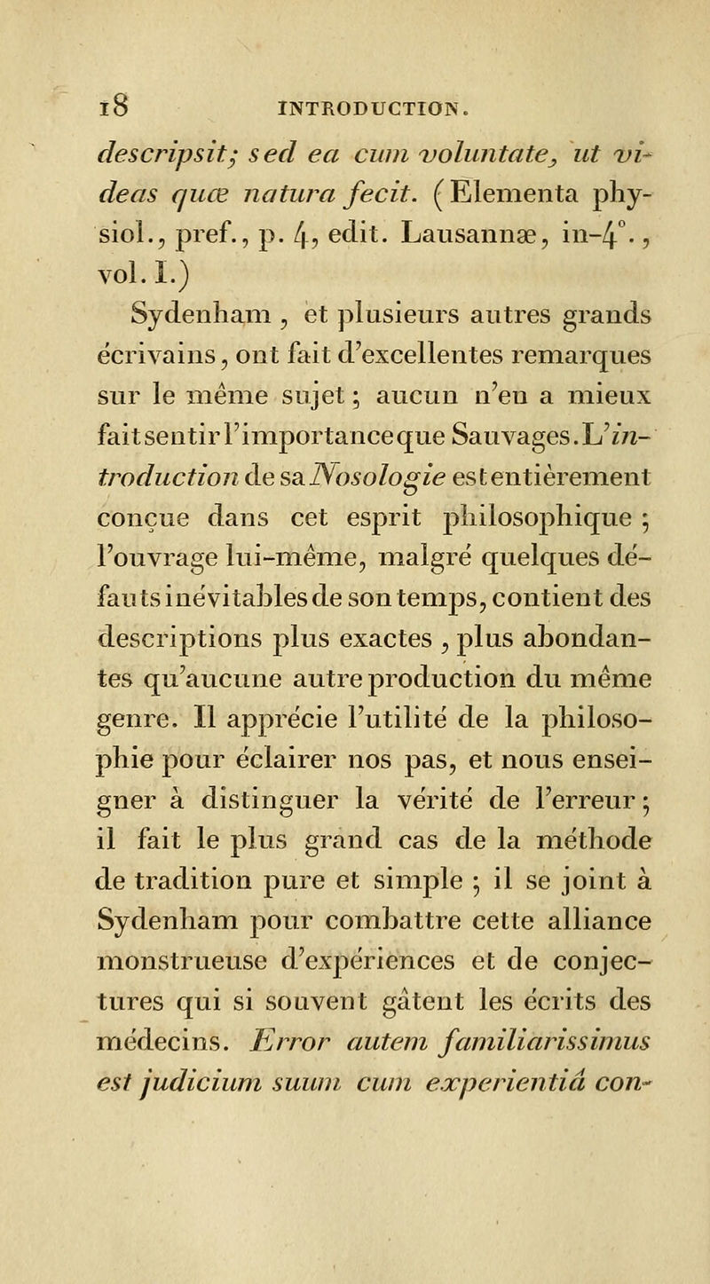 descripsit; secl ea ciiin voluntate, ut x»/- deas quœ natura fecit. (Elenienta phy- siol., pief., p. 4? eclit. Lausannae, in-4 ., vol. I.) Sydenhani, et plusieurs autres grands écrivains, ont fait d'excellentes remarques sur le même sujet ; aucun n'en a mieux fait sentir l'importance que Sauvages. Uin- troduction de ssi]\osologie est entièrement conçue dans cet esprit philosophique 5 l'ouvrage lui-même, malgré quelques dé- fauts inévitables de son temps, contient des descriptions plus exactes , plus abondan- tes qu'aucune autre production du même genre. Il apprécie l'utilité de la philoso- phie pour éclairer nos pas, et nous ensei- gner à distinguer la vérité de l'erreur ; il fait le plus grand cas de la méthode de tradition pure et simple ^ il se joint à Sydenham pour combattre cette alliance monstrueuse d'expériences et de conjec- tures qui si souvent gâtent les écrits des médecins. Error autem familiarissimus est judicium suuni cum experientiâ con-