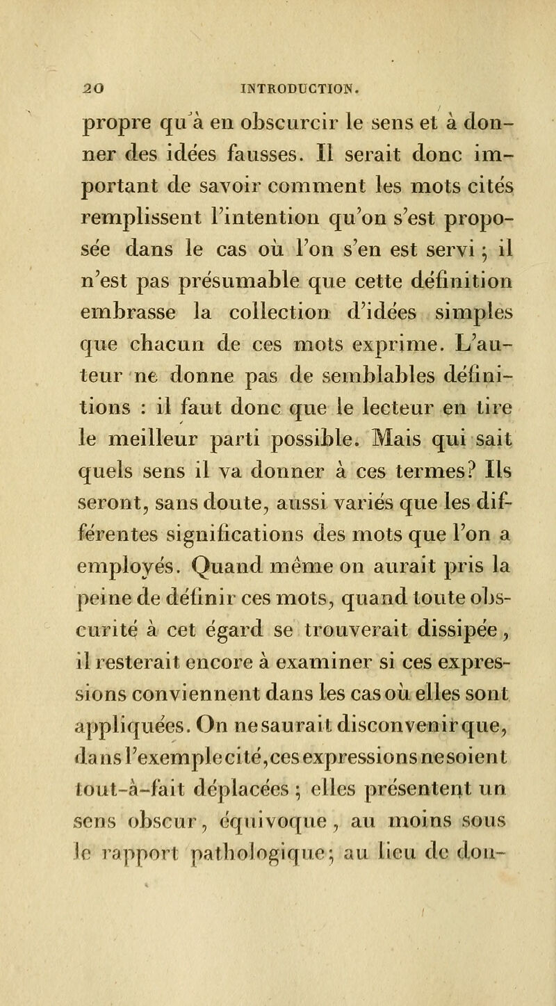 propre qu'à en obscurcir le sens et à don- ner des idées fausses. Il serait donc im- portant de savoir comment les mots cités remplissent l'intention qu'on s'est propo- sée dans le cas où l'on s'en est servi ^ il n'est pas présumable que cette définition embrasse la collection d'idées simples que chacun de ces mots exprime. L'au- teur ne donne pas de semblables défini- tions : il faut donc que le lecteur en tire le meilleur parti possible. Mais qui sait quels sens il va donner à ces termes? Ils seront, sans doute, aussi variés que les dif- férentes significations des mots que l'on a employés. Quand même on aurait pris la peine de définir ces mots, quand toute obs- curité à cet égard se trouverait dissipée, il resterait encore à examiner si ces expres- sions conviennent dans les cas où elles sont appliquées. On ne saurait disconvenir que, da ns l'exemplecité,ces expressions nesoient tout-à-fait déplacées ; elles présenter^ un sens obscur, équivoque, au moins sous le rapport pathologique; au lieu de don-