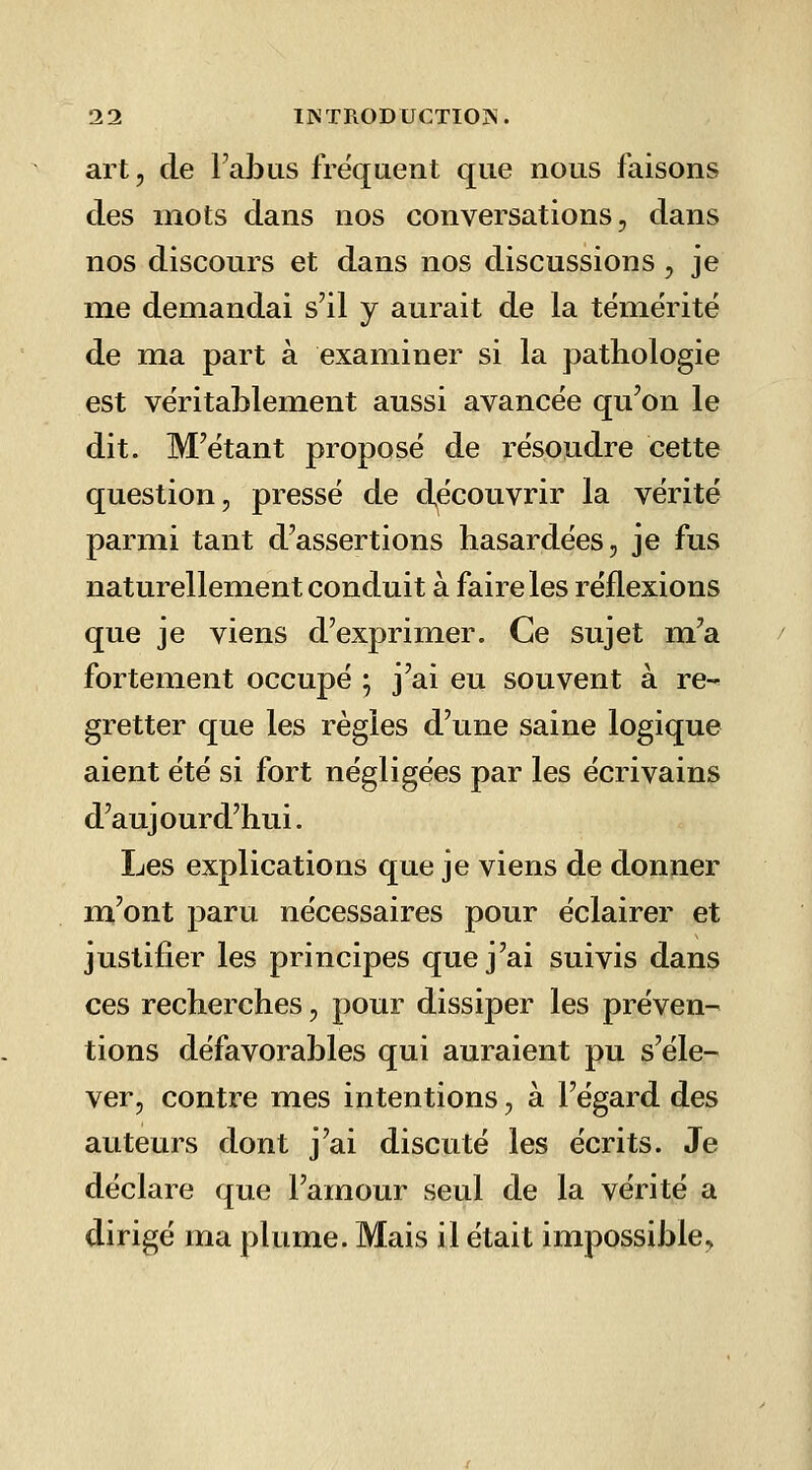 art, de l'abus fréquent que nous faisons des mots dans nos conversations, dans nos discours et dans nos discussions, je me demandai s'il y aurait de la tëmëritë de ma part à examiner si la pathologie est véritablement aussi avancée qu'on le dit. M'ëtant proposé de résoudre cette question, pressé de découvrir la vérité parmi tant d'assertions hasardées, je fus naturellement conduit à faire les réflexions que je viens d'exprimer. Ce sujet m'a fortement occupé • j'ai eu souvent à re- gretter que les règles d'une saine logique aient été si fort négligées par les écrivains d'aujourd'hui. Les explications que je viens de donner m'ont paru nécessaires pour éclairer et justifier les principes que j'ai suivis dans ces recherches, pour dissiper les préven- tions défavorables qui auraient pu s'éle- ver, contre mes intentions, à l'égard des auteurs dont j'ai discuté les écrits. Je déclare que l'amour seul de la vérité a dirigé ma plume. Mais il était impossible.