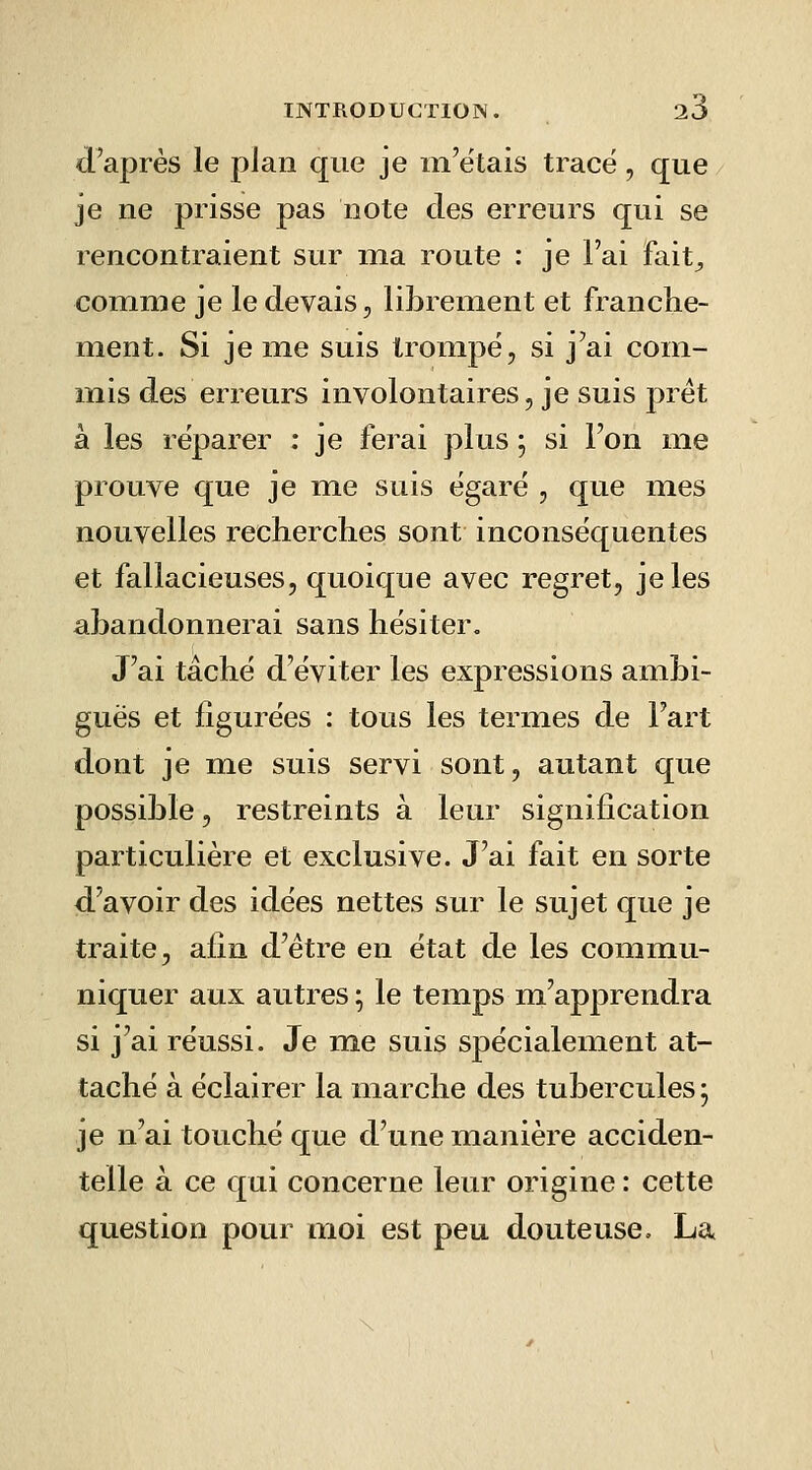 d'après le plan que je m'étais trace, que je ne prisse pas note des erreurs qui se rencontraient sur ma route : je l'ai fait^ comme je le devais, librement et franche- ment. Si je me suis trompe, si j'ai com- mis des erreurs involontaires, je suis prêt à les réparer ; je ferai plus ; si l'on me prouve que je me suis égaré , que mes nouvelles recherclies sont inconséquentes et fallacieuses, quoique avec regret, je les aLandonneiai sans hésiter. J'ai tâché d'éviter les expressions ambi- guës et figurées : tous les termes de Fart dont je me suis servi sont, autant que possible, restreints à leur signification particulière et exclusive. J'ai fait en sorte d'avoir des idées nettes sur le sujet que je traite, afin d'être en état de les commu- niquer aux autres ; le temps m'apprendra si j'ai réussi. Je me suis spécialement at- taché à éclairer la marche des tubercules; je n'ai touché que d'une manière acciden- telle à ce qui concerne leur origine : cette question pour moi est peu douteuse. La