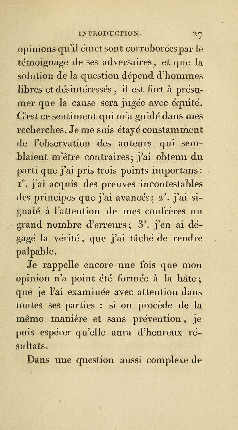 opinions qu'il ëniet sont corroborées par le témoignage de ses adversaires, et que la solution de la question dépend d'hommes libres et désintéressés, il est fort à présu- mer que la cause sera jugée avec équité. C'est ce sentiment qui m'a guidé dans mes reclierclies. Jeme suis étayé constamment de l'observation des auteurs qui sem- blaient m'étre contraires; j'ai obtenu du parti que j'ai pris trois points importans: 1°. j'ai acquis des preuves incontestables des principes que j'ai avancés; 2°. j'ai si- gnalé à l'attention de mes confrères un grand nombre d'erreurs; S'', j'en ai dé- gagé la vérité, que j'ai tâché de rendre palpable. Je rappelle encore une fois que mon opinion n'a point été formée à la hâte ; que je l'ai examinée avec attention dans toutes ses parties : si on procède de la même manière et sans prévention, je puis espérer qu'elle aura d'heureux ré- sultats. Dans une question aussi complexe de