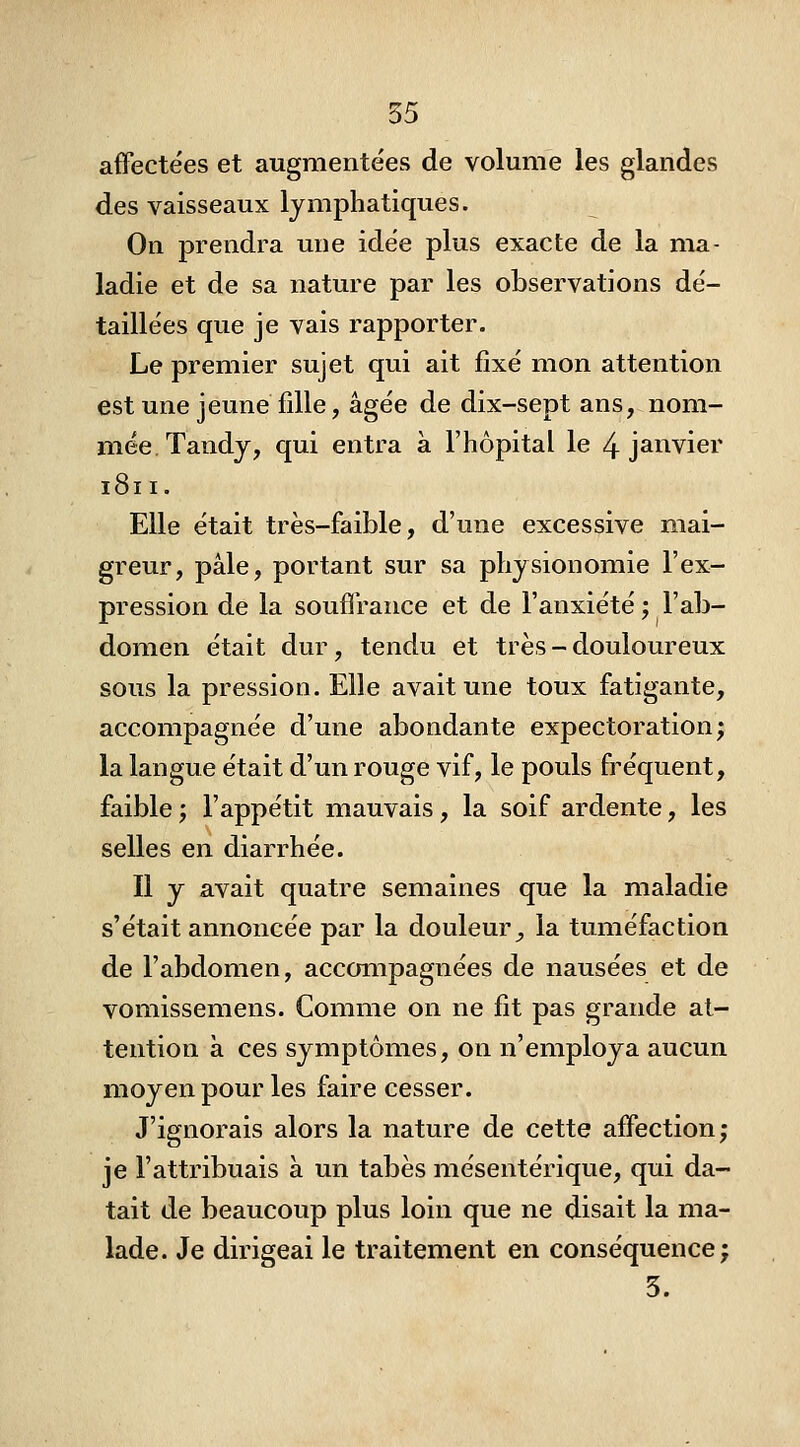 affectées et augmentées de volume les glandes des vaisseaux lymphatiques. On prendra une idée plus exacte de la ma- ladie et de sa nature par les observations dé- taillées que je vais rapporter. Le premier sujet qui ait fixé mon attention est une jeune fille, âgée de dix-sept ans, nom- mée Tandy, qui entra à l'hôpital le 4 janvier 1811. Elle était très-faible, d'une excessive mai- greur, pâle, portant sur sa physionomie l'ex- pression de la souffrance et de l'anxiété ; l'ab- domen était dur, tendu et très - douloureux sous la pression. Elle avait une toux fatigante, accompagnée d'une abondante expectoration; la langue était d'un rouge vif, le pouls fréquent, faible ; l'appétit mauvais, la soif ardente, les selles en diarrhée. Il y avait quatre semaines que la maladie s'était annoncée par la douleur^ la tuméfaction de l'abdomen, accompagnées de nausées et de vomissemens. Comme on ne fit pas grande at- tention à ces symptômes, on n'employa aucun moyen pour les faire cesser. J'ignorais alors la nature de cette affection; je l'attribuais à un tabès mésentérique, qui da- tait de beaucoup plus loin que ne disait la ma- lade. Je dirigeai le traitement en conséquence; 3.