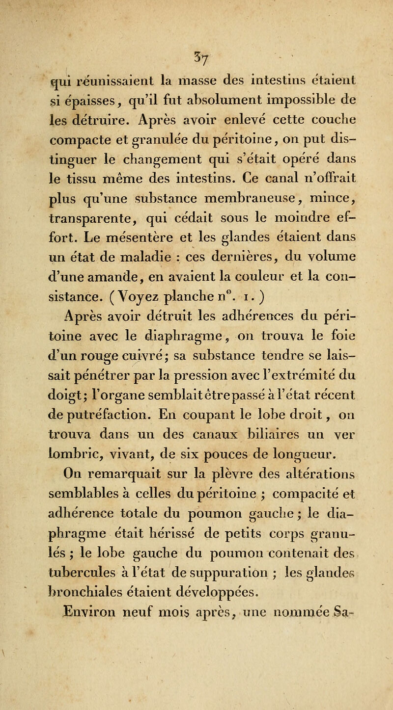 qui réunissaient la masse des intestins étaient si e'paisses, qu'il fut absolument impossible de les de'truire. Après avoir enlevé cette couche compacte et granulée du péritoine, on put dis- tinguer le changement qui s'était opéré dans le tissu même des intestins. Ce canal n'offrait plus qu'une substance membraneuse, mince, transparente, qui cédait sous le moindre ef- fort. Le mésentère et les glandes étaient dans un état de maladie : ces dernières, du volume d'une amande, en avaient la couleur et la con- sistance. ( Voyez planche n®. i. ) Après avoir détruit les adhérences du péri- toine avec le diaphragme, 07i trouva le foie d'un rouge cuivré ; sa substance tendre se lais- sait pénétrer par la pression avec l'extrémité du doigt; l'organe semblait être passé à l'état récent de putréfaction. En coupant le lobe droit, on trouva dans un des canaux biliaires un ver lombric, vivant, de six pouces de longueur. On remarquait sur la plèvre des altérations semblables à celles du péritoine ; compacité et adhérence totale du poumon gauche ; le dia- phragme était hérissé de petits corps granu- lés ; le lobe gauche du poumon contenait des tubercules à l'état de suppuration ; les glandevs bronchiales étaient développées. Environ neuf mois après, une nommée Sg.-