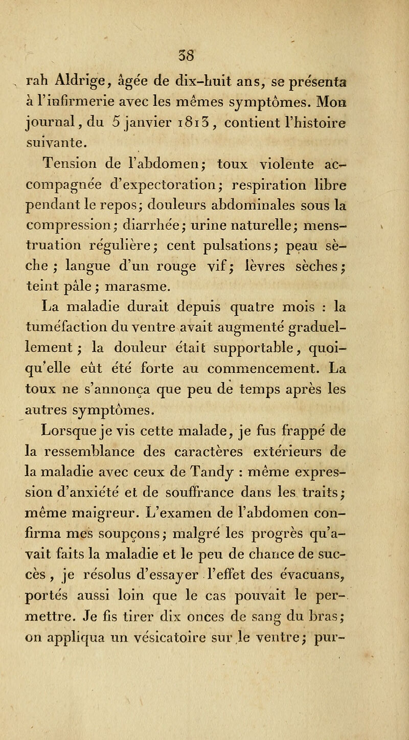 . rah Aldrige, âgée de dix-huit ans, se pre'senfa à l'infirmerie avec les mêmes symptômes. Mon journal, du 5 janvier i8i 3 , contient l'histoire suivante. Tension de l'abdomen; toux violente ac- compagnée d'expectoration; respiration libre pendant le repos; douleurs abdominales sous la compression; diarrhée; urine naturelle; mens- truation régulière; cent pulsations; peau sè- che ; langue d'un rouge vif; lèvres sèches; teint pâle ; marasme. La maladie durait depuis quatre mois : la tuméfaction du ventre avait augmenté graduel- lement ; la douleur était supportable, quoi- qu'elle eût été forte au commencement. La toux ne s'annonça que peu de temps après les autres symptômes. Lorsque je vis cette malade, je fus frappé de la ressemblance des caractères extérieurs de la maladie avec ceux de Tandy : même expres- sion d'anxiété et de souffrance dans les traits; même maigreur. L'examen de l'abdomen con- firma mes soupçons; malgré les progrès qu'a- vait faits la maladie et le peu de chance de suc- cès , je résolus d'essayer l'effet des évacuans, portés aussi loin que le cas pouvait le per-. mettre. Je fis tirer dix onces de sang du bras; on appliqua un vésicatoire sur le ventre; pur-