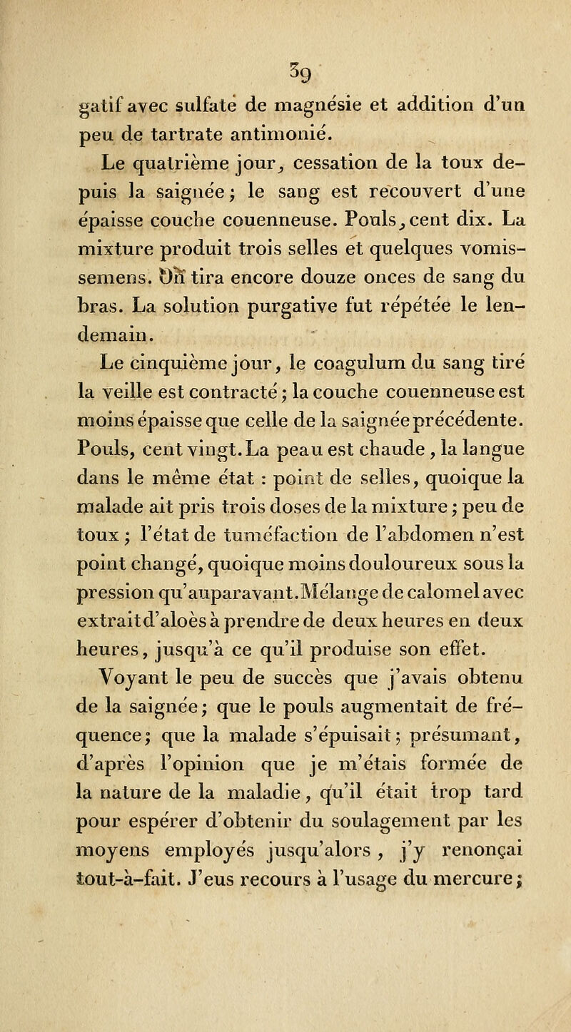 59 gatif avec sulfaté de magnésie et addition d'un peu de tartrate antimonié. Le quatrième jour^ cessation de la toux de- puis la saignée ; le sang est recouvert d'une épaisse couche couenneuse. Pouls^cent dix. La mixture produit trois selles et quelques vomis- semens. t)K tira encore douze onces de sang du bras. La solution purgative fut répétée le len- demain . Le cinquième jour, le coagulum du sang tiré la veille est contracté ; la couche couenneuse est moins épaisse que celle de la saignée précédente. Pouls, cent vingt. La peau est chaude, la langue dans le même état : point de selles, quoique la malade ait pris trois doses de la mixture ; peu de toux ; l'état de tuméfaction de l'abdomen n'est point changé, quoique moins douloureux sous la pression qu'auparavant.Mélange de calorael avec extraitd'aloès à prendre de deux heures en deux heures, jusqu'à ce qu'il produise son effet. Voyant le peu de succès que j'avais obtenu de la saignée; que le pouls augmentait de fré- quence; que la malade s'épuisait; présumant, d'après l'opinion que je m'étais formée de la nature de la maladie, qu'il était trop tard pour espérer d'obtenir du soulagement par les moyens employés jusqu'alors , j'y renonçai tout-à-fait. J'eus recours à l'usage du mercure|