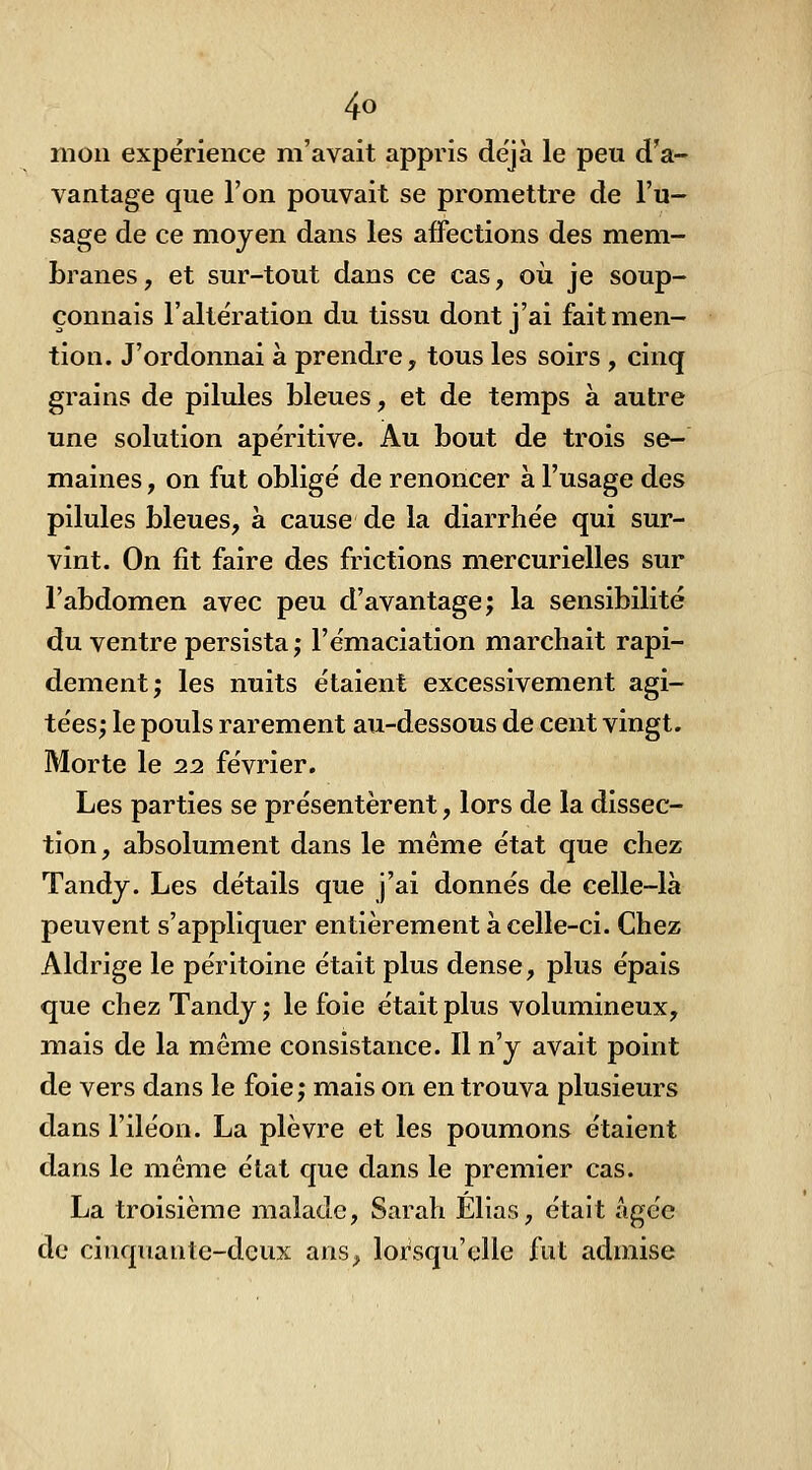 mon expérience m'avait appris déjà le peu d'a- vantage que l'on pouvait se promettre de l'u- sage de ce moyen dans les affections des mem- branes , et sur-tout dans ce cas, oii je soup- çonnais l'altération du tissu dont j'ai fait men- tion. J'ordonnai à prendre, tous les soirs , cinq grains de pilules bleues, et de temps à autre une solution apéritive. Au bout de trois se- maines , on fut obligé de renoncer a l'usage des pilules bleues, à cause de la diarrhée qui sur- vint. On fit faire des frictions mercurielles sur l'abdomen avec peu d'avantage; la sensibilité du ventre persista ; l'émaciation marchait rapi- dement; les nuits étaient excessivement agi- tées; le pouls rarement au-dessous de cent vingt. Morte le 22 février. Les parties se présentèrent, lors de la dissec- tion , absolument dans le même état que chez Tandy. Les détails que j'ai donnés de celle-là peuvent s'appliquer entièrement à celle-ci. Chez Aldrige le péritoine était plus dense, plus épais que chez Tandy ; le foie était plus volumineux, mais de la même consistance. Il n'y avait point de vers dans le foie; mais on en trouva plusieurs dans l'iléon. La plèvre et les poumons étaient dans le même état que dans le premier cas. La troisième malade, Sarah Elias, était âgée de cinquante-deux anS;. lorsqu'elle fut admise