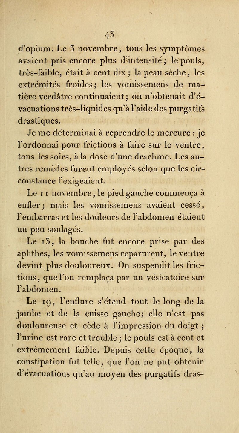 45 d'opium. Le 3 novembre, tous les symptômes avaient pris encore plus d'intensité ; le pouls, très-faible, était à cent dix ; la peau sèche, les extrémités froides; les vomissemens de ma- tière verdâtre continuaient ; on n'obtenait d'é- vacuations très-liquides qu'à l'aide des purgatifs drastiques. Je me déterminai à reprendre le mercure : je l'ordonnai pour frictions à faire sur le ventre^ tous les soirs, à la dose d'une drachme. Les au- tres remèdes furent employés selon que les cir- constance l'exioeaient. Le 11 novembre, le pied gauche commença à enfler; mais les vomissemens avaient cessé, l'embarras et les douleurs de l'abdomen étaient un peu soulagés. Le i3, la bouche fut encore prise par des aphthes, les vomissemens reparurent, le ventre devint plus douloureux. On suspendit les fric- tions, que l'on remplaça par un vésicatoire sur l'abdomen. Le 19, l'enflure s'étend tout le long de la jambe et de la cuisse gauche; elle n'est pas douloureuse et cède à l'impression du doigt ; l'urine est rare et trouble ; le pouls est à cent et extrêmement faible. Depuis cette époque, la constipation fut telle, que l'on ne put obtenir d'évacuations qu'au moyen des purgatifs dras-