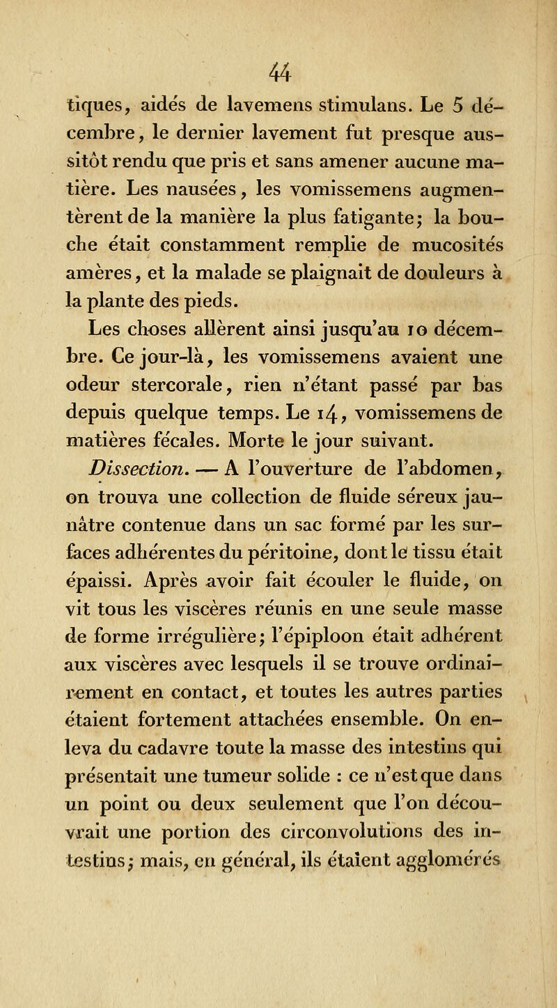 tiques, aidés de lavemens stimulaiis. Le 5 dé- cembre, le dernier lavement fut presque aus- sitôt rendu que pris et sans amener aucune ma- tière. Les nausées, les vomissemens augmen- tèrent de la manière la plus fatigante; la bou- che était constamment remplie de mucosités amères, et la malade se plaignait de douleurs à la plante des pieds. Les choses allèrent ainsi jusqu'au lo décem- bre. Ce jour-là, les vomissemens avaient une odeur stercorale, rien n'étant passé par bas depuis quelque temps. Le i4? vomissemens de matières fécales. Morte le jour suivant. Dissection. — A l'ouverture de l'abdomen, on trouva une collection de fluide séreux jau- nâtre contenue dans un sac formé par les sur- faces adhérentes du péritoine, dont le tissu était épaissi. Après avoir fait écouler le fluide, on vit tous les viscères réunis en une seule masse de forme irrégulière; l'épiploon était adhérent aux viscères avec lesquels il se trouve ordinai- rement en contact, et toutes les autres parties étaient fortement attachées ensemble. On en- leva du cadavre toute la masse des intestins qui présentait une tumeur solide : ce n'est que dans un point ou deux seulement que l'on décou- vrait une portion des circonvolutions des in- testins; mais, eu général, ils étaient agglomérés