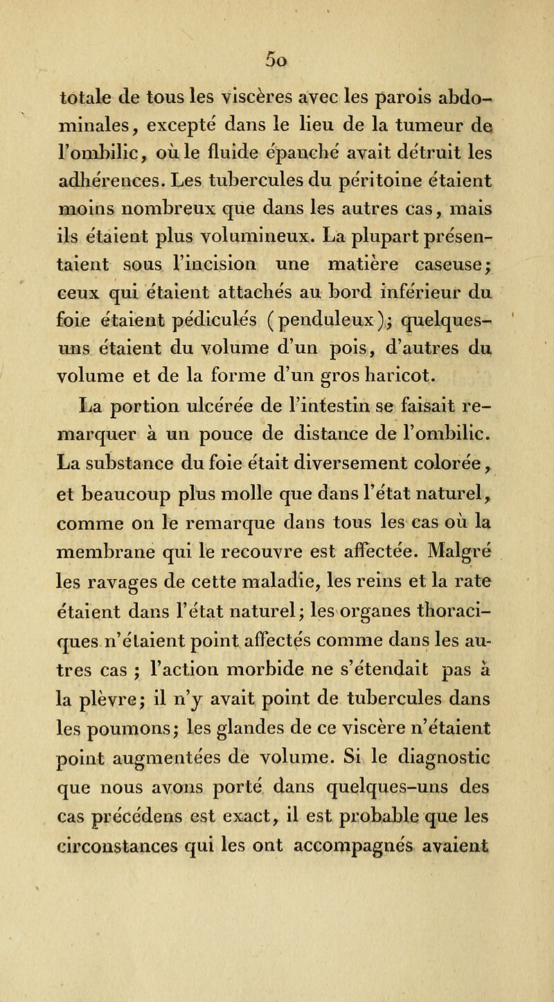 bo totale de tous les viscères avec les parois abdo-- niinales, excepté dans le lieu de la tumeur dq l'ombilic, où le fluide épanche' avait détruit les adhérences. Les tubercules du péritoine étaient moins nombreux que dans les autres cas, mais ils étaient plus volumineux. La plupart présen- taient sous l'incision une matière caseuse; ceux qui étaient attachés au bord inférieur du foie étaient pédicules (penduleux); quelques- uns étaient du volume d'un pois, d'autres du volume et de la forme d'un gros haricot. La portion ulcérée de l'intestin se faisait re- marquer à un pouce de distance de l'ombilic. La substance du foie était diversement colorée, et beaucoup plus molle que dans l'état naturel, comme on le remarque dans tous les cas où la membrane qui le recouvre est affectée. Malgré les ravages de cette maladie, les reins et la rate étaient dans l'état naturel; les organes thoraci- ques n'étaient point affectes comme dans les au- tres cas ; l'action morbide ne s'étendait pas à la plèvre; il n'y avait point de tubercules dans les poumons; les glandes de ce viscère n'étaient point augmentées de volume. Si le diagnostic que nous avons porté dans quelques-uns des cas précédens est exact, il est probable que les circonstances qui les ont accompagnés avaient