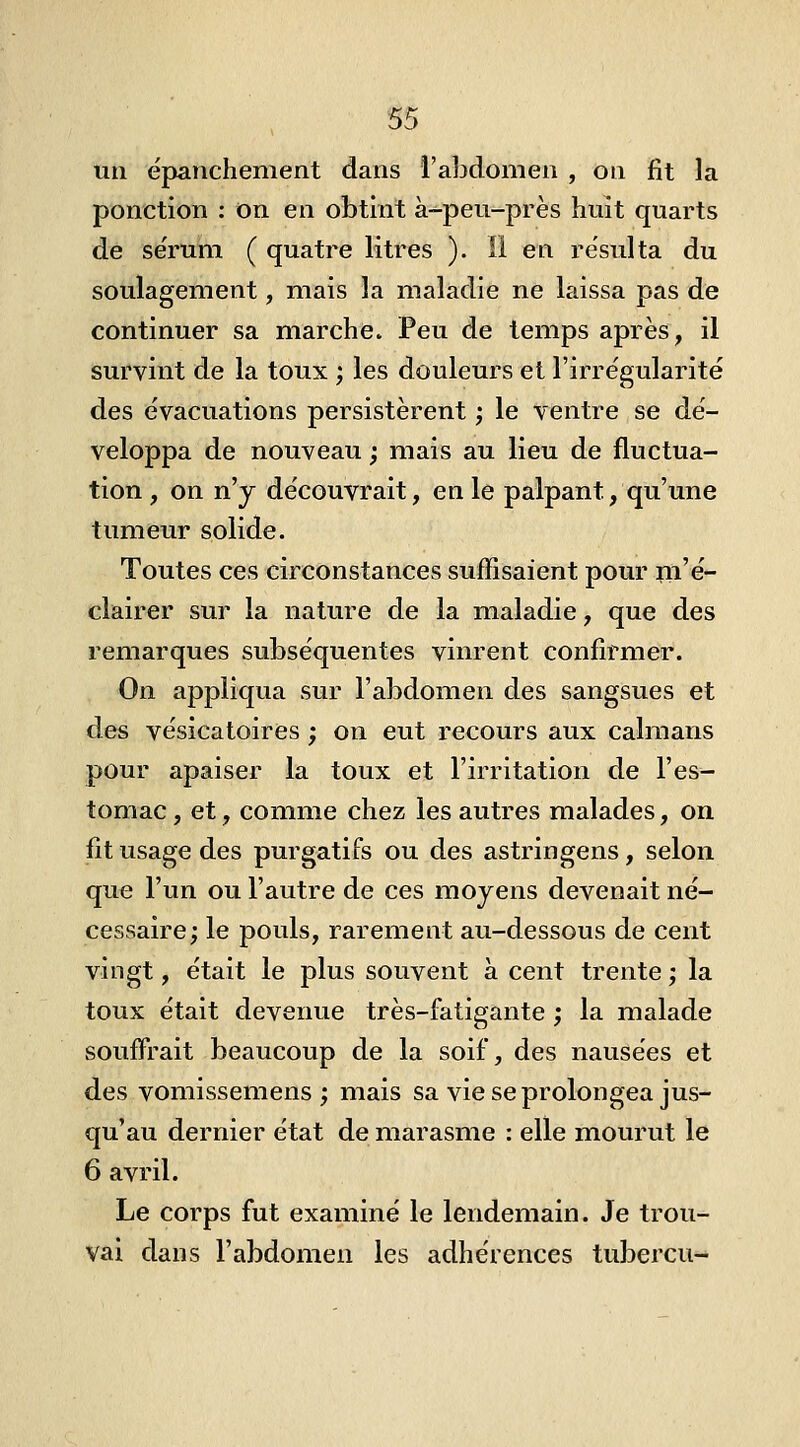 un épanchement dans l'abdomen , on fit la ponction : on en obtint à-peu-près huit quarts de se'rum ( quatre litres ). ii en résulta du soulagement, mais la maladie ne laissa pas de continuer sa marche. Peu de temps après, il survint de la toux ; les douleurs et l'irrégularité des évacuations persistèrent ; le ventre se dé- veloppa de nouveau ; mais au lieu de fluctua- tion , on n'y découvrait, en le palpant, qu'une tumeur solide. Toutes ces circonstances suffisaient pour Tii'e- clairer sur la nature de la maladie, que des remarques subséquentes vinrent confirmer. On appliqua sur l'abdomen des sangsues et des vésicatoires ; on eut recours aux caïmans pour apaiser la toux et l'irritation de l'es- tomac , et, comme chez les autres malades, on fit usage des purgatifs ou des astringens, selon que l'un ou l'autre de ces moyens devenait né- cessaire; le pouls, rarement au-dessous de cent vingt, était le plus souvent a. cent trente ; la toux était devenue très-fatigante ; la malade souffrait beaucoup de la soif, des nausées et des vomissemens ; mais sa vie se prolongea jus- qu'au dernier état de marasme : elle mourut le 6 avril. Le corps fut examiné le lendemain. Je trou- vai dans l'abdomen les adhérences tubercu-