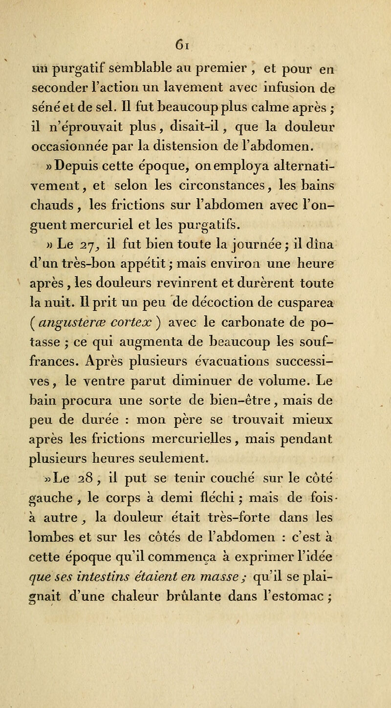 uii purgatif semblable au premier , et pour en seconder l'action un lavement avec infusion de séné et de sel. Il fut beaucoup plus calme après ; il n'éprouvait plus, disait-il, que la douleur occasionnée par la distension de l'abdomen. «Depuis cette époque, on employa alternati- vement, et selon les circonstances, les bains chauds, les frictions sur l'abdomen avec l'on- guent mercuriel et les purgatifs. » Le 2jy il fut bien toute la journée ; il dîna d'un très-bon appétit; mais environ une heure après , les douleurs revinrent et durèrent toute la nuit. Il prit un peu de décoction de cusparea ( angusterœ cortex ) avec le carbonate de po- tasse ; ce qui augmenta de beaucoup les souf- frances. Après plusieurs évacuations successi- ves, le ventre parut diminuer de volume. Le bain procura une sorte de bien-être, mais de peu de durée : mon père se trouvait mieux après les frictions mercurielles, mais pendant plusieurs heures seulement. »Le 28, il put se tenir couché sur le côté gauche , le corps à demi fléchi ; mais de fois • à autre, la douleur était très-forte dans les lombes et sur les côtés de l'abdomen : c'est à cette époque qu'il commença à exprimer l'idée que ses intestins étaient en masse ; qu'il se plai- gnait d'une chaleur brûlante dans l'estomac ;