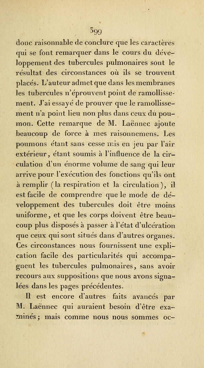 donc raisonnable de conclure que les caractères qui se font remarquer dans le cours du déve- loppement des tubercules pulmonaires sont le résultat des circonstances où ils se trouvent places. L'auteur admet que dans les membranes les tubercules n'éprouvent point de ramollisse- ment. J'ai essayé de prouver que le ramollisse- ment n'a point lieu non plus dans ceux du pou- mon. Cette remarque de M. Laënnec ajoute beaucoup de force à mes raisonnemens. Les poumons étant sans cesse mis en jeu par l'air extérieur, étant soumis à l'influence de la cir- culation d'un énorme volume de sang qui leur arrive pour l'exécution des fonctions qu'ils ont à remplir (la respiration et la circulation), il est facile de comprendre que le mode de dé- veloppement des tubercules doit être moins uniforme, et que les corps doivent être beau- coup plus disposés à passer à l'état d'ulcération que ceux qui sont situés dans d'autres organes. Ces circonstances nous fournissent une expli- cation facile des particularités qui accompa- gnent les tubercules pulmonaires, sans avoir recours aux suppositions que nous avons signa- lées dans les pages précédentes. Il est encore d'autres faits avancés par M. Laènnec qui auraient besoin d'être exa- ?ïiinés ; mais comme nous nous sommes oc-