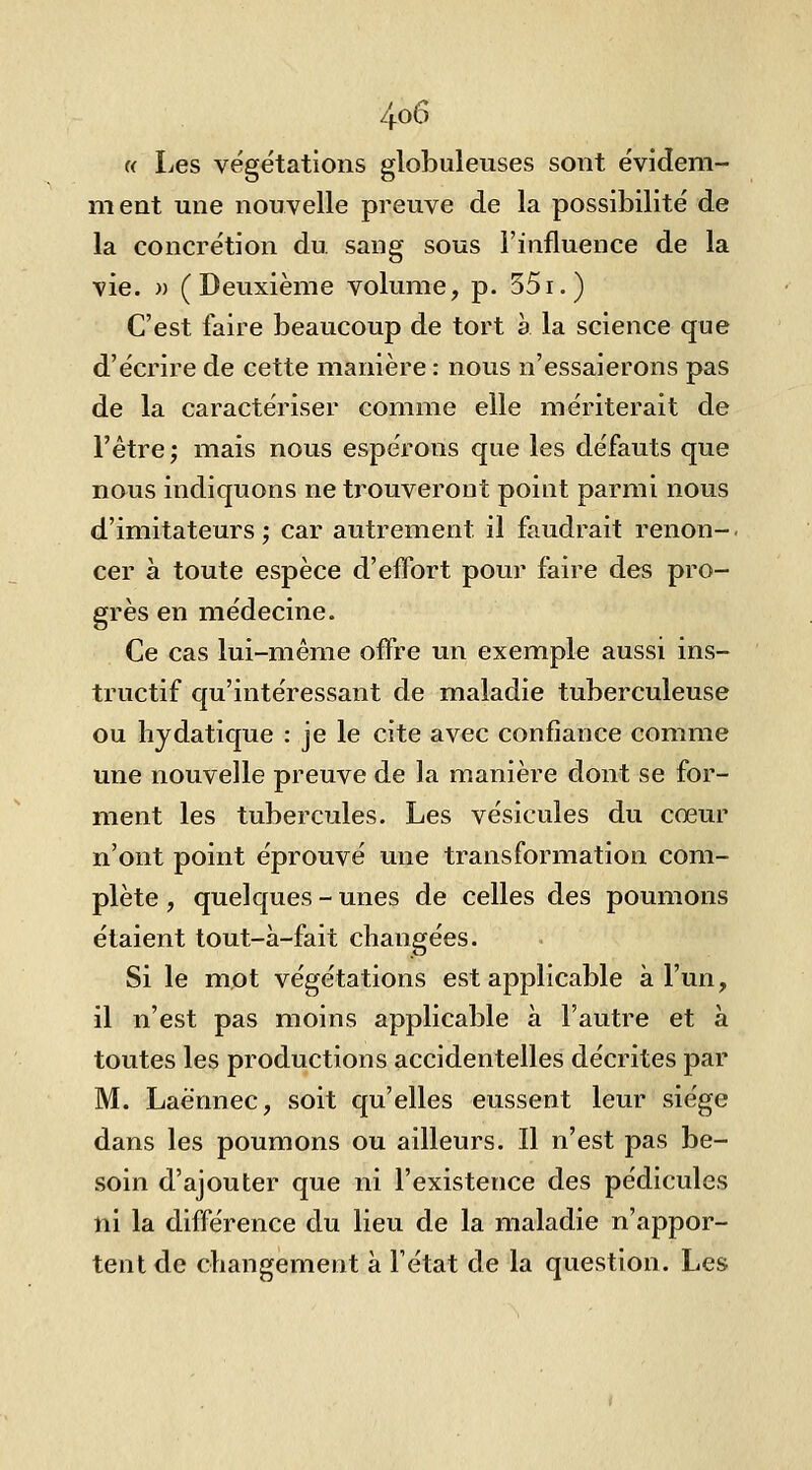 4^^ « Les végétations globuleuses sont évideni- nient une nouvelle preuve de la possibilité de la concrétion du. sang sous l'influence de la vie. )) (Deuxième volume, p. 551.) C'est faire beaucoup de tort à la science que d'écrire de cette manière : nous n'essaierons pas de la caractériser comme elle mériterait de l'être; mais nous espérons que les défauts que nous indiquons ne trouveront point parmi nous d'imitateurs ; car autrement il faudrait renon-. cer à toute espèce d'effort pour faire des pro- grès en médecine. Ce cas lui-même offre un exemple aussi ins- tructif qu'intéressant de maladie tuberculeuse ou hjdatique : je le cite avec confiance comme une nouvelle preuve de la manière dont se for- ment les tubercules. Les vésicules du cœur n'ont point éprouvé une transformation com- plète , quelques - unes de celles des poumons étaient tout-à-fait changées. Si le mot végétations est applicable à l'un, il n'est pas moins applicable à l'autre et à toutes les productions accidentelles décrites par M. Laè'nnec, soit qu'elles eussent leur siège dans les poumons ou ailleurs. Il n'est pas be- soin d'ajouter que ni l'existence des pédicules ni la différence du lieu de la maladie n'appor- tent de changement a l'état de la question. Les